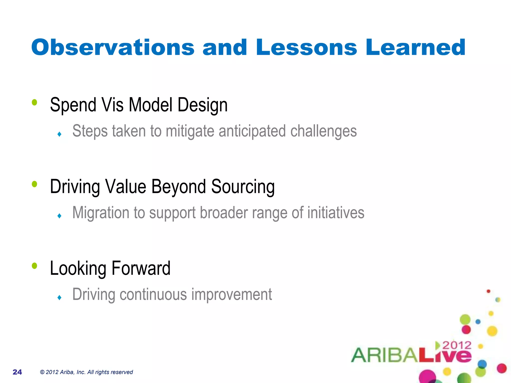 Observations and Lessons Learned

     •       Spend Vis Model Design
                      Steps taken to mitigate anticipated challenges


     •       Driving Value Beyond Sourcing
                      Migration to support broader range of initiatives


     •       Looking Forward
                      Driving continuous improvement



24       © 2012 Ariba, Inc. All rights reserved
 