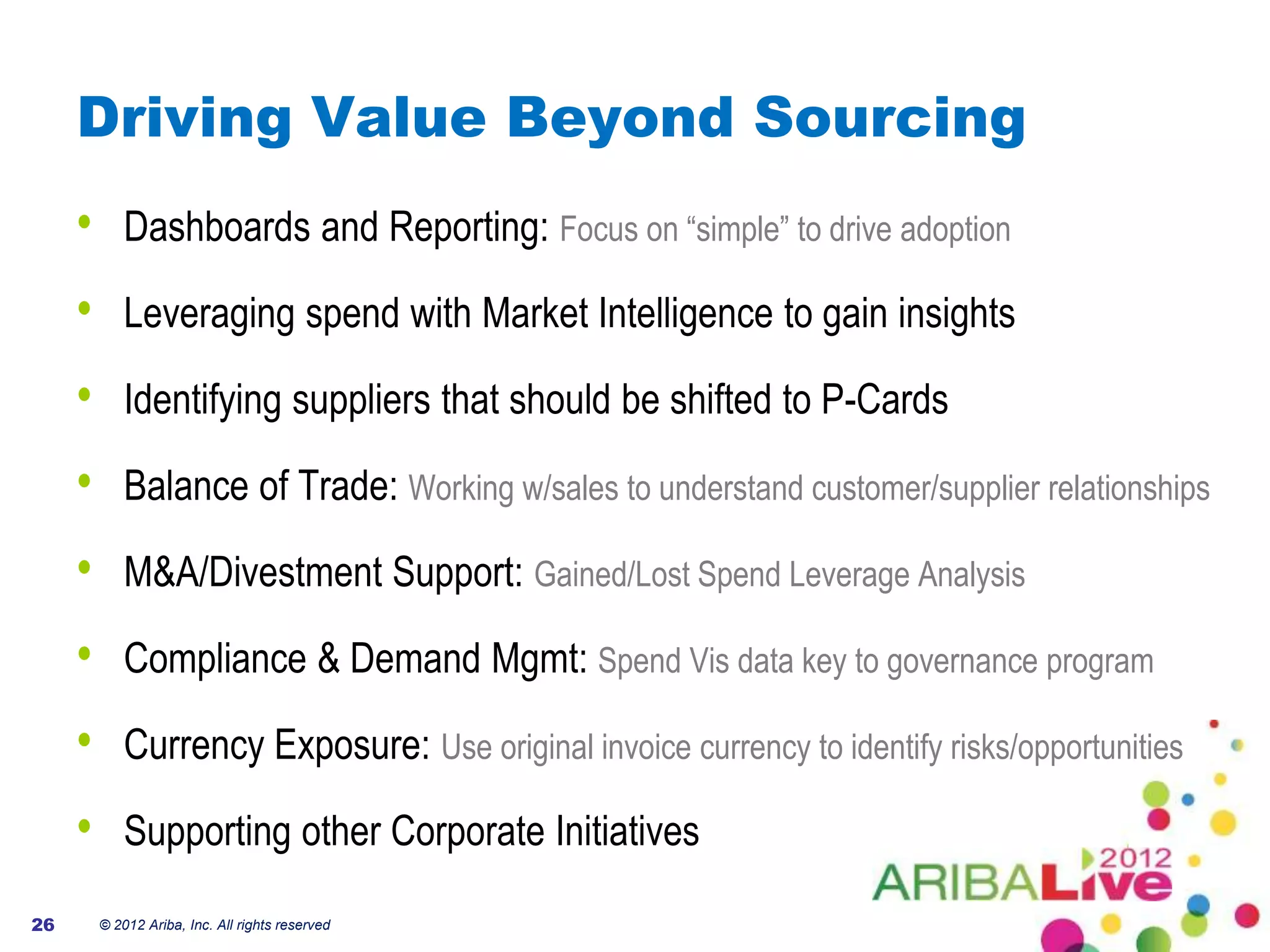 Driving Value Beyond Sourcing
     •       Dashboards and Reporting: Focus on “simple” to drive adoption

     •       Leveraging spend with Market Intelligence to gain insights

     •       Identifying suppliers that should be shifted to P-Cards

     •       Balance of Trade: Working w/sales to understand customer/supplier relationships

     •       M&A/Divestment Support: Gained/Lost Spend Leverage Analysis

     •       Compliance & Demand Mgmt: Spend Vis data key to governance program

     •       Currency Exposure: Use original invoice currency to identify risks/opportunities

     •       Supporting other Corporate Initiatives

26       © 2012 Ariba, Inc. All rights reserved
 