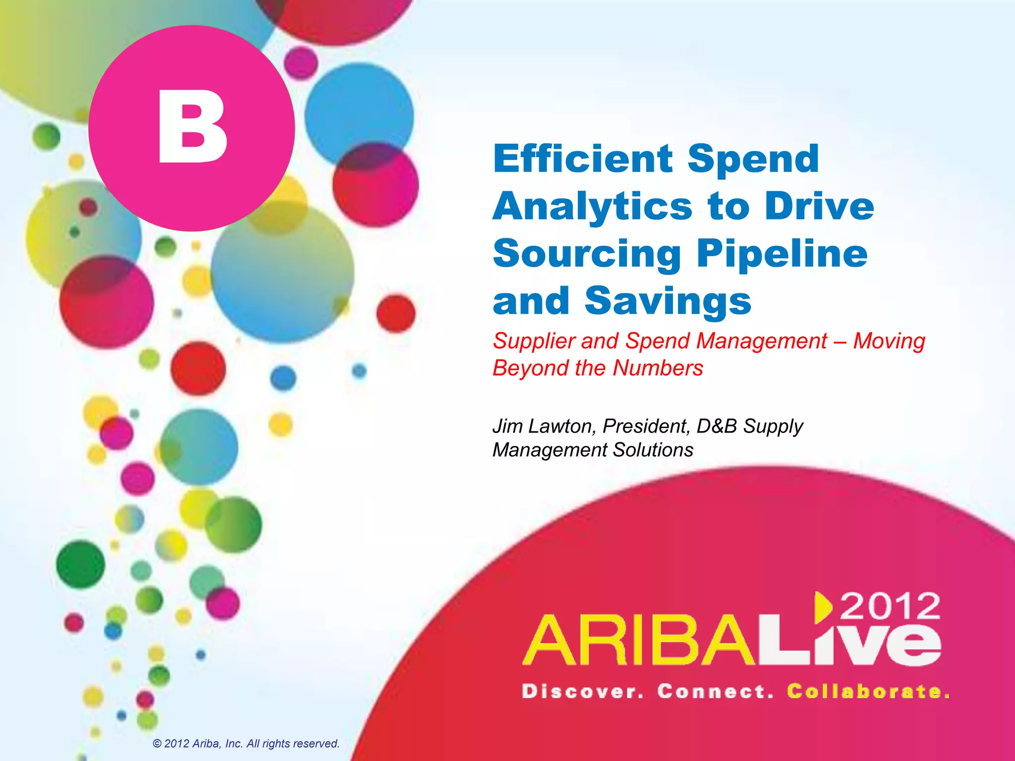 B                                         Efficient Spend
                                          Analytics to Drive
                                          Sourcing Pipeline
                                          and Savings
                                          Supplier and Spend Management – Moving
                                          Beyond the Numbers

                                          Jim Lawton, President, D&B Supply
                                          Management Solutions




© 2012 Ariba, Inc. All rights reserved.
 