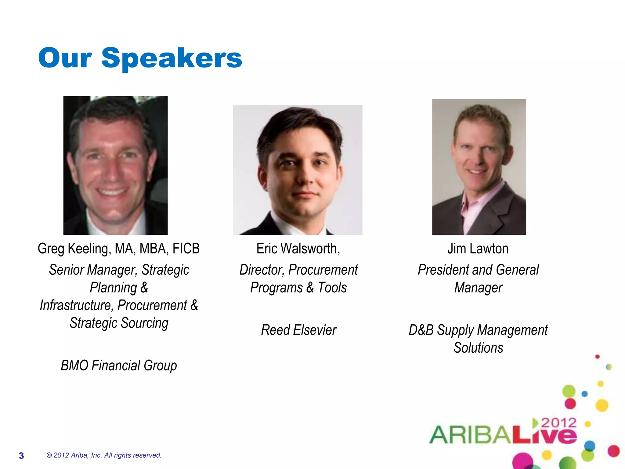 Our Speakers




    Greg Keeling, MA, MBA, FICB                   Eric Walsworth,            Jim Lawton
      Senior Manager, Strategic                Director, Procurement    President and General
              Planning &                         Programs & Tools             Manager
    Infrastructure, Procurement &
          Strategic Sourcing                      Reed Elsevier        D&B Supply Management
                                                                             Solutions
         BMO Financial Group




3    © 2012 Ariba, Inc. All rights reserved.
 