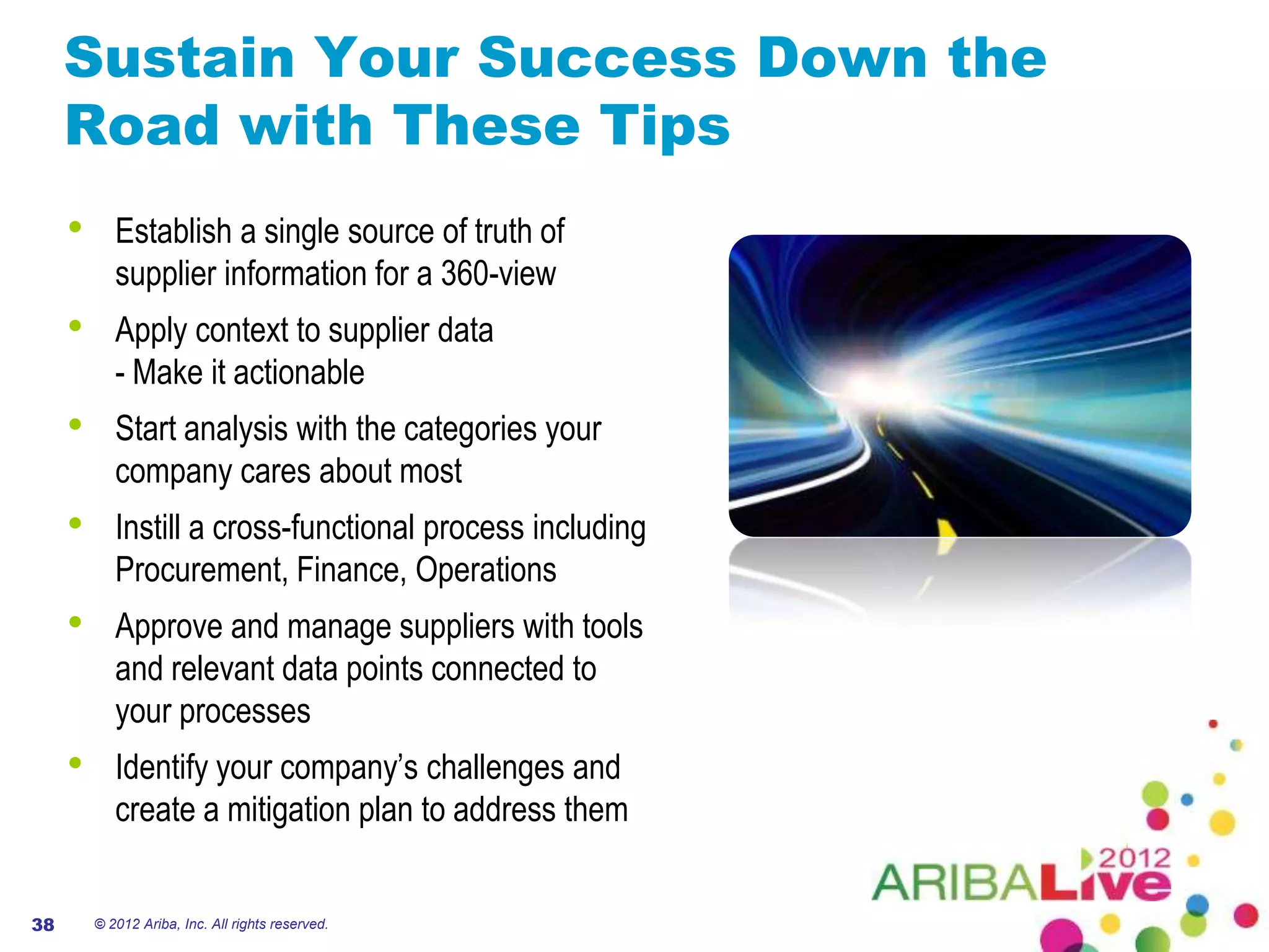 Sustain Your Success Down the
     Road with These Tips
     •      Establish a single source of truth of
            supplier information for a 360-view
     •      Apply context to supplier data
            - Make it actionable
     •      Start analysis with the categories your
            company cares about most
     •      Instill a cross-functional process including
            Procurement, Finance, Operations
     •      Approve and manage suppliers with tools
            and relevant data points connected to
            your processes
     •      Identify your company’s challenges and
            create a mitigation plan to address them


38       © 2012 Ariba, Inc. All rights reserved.
 