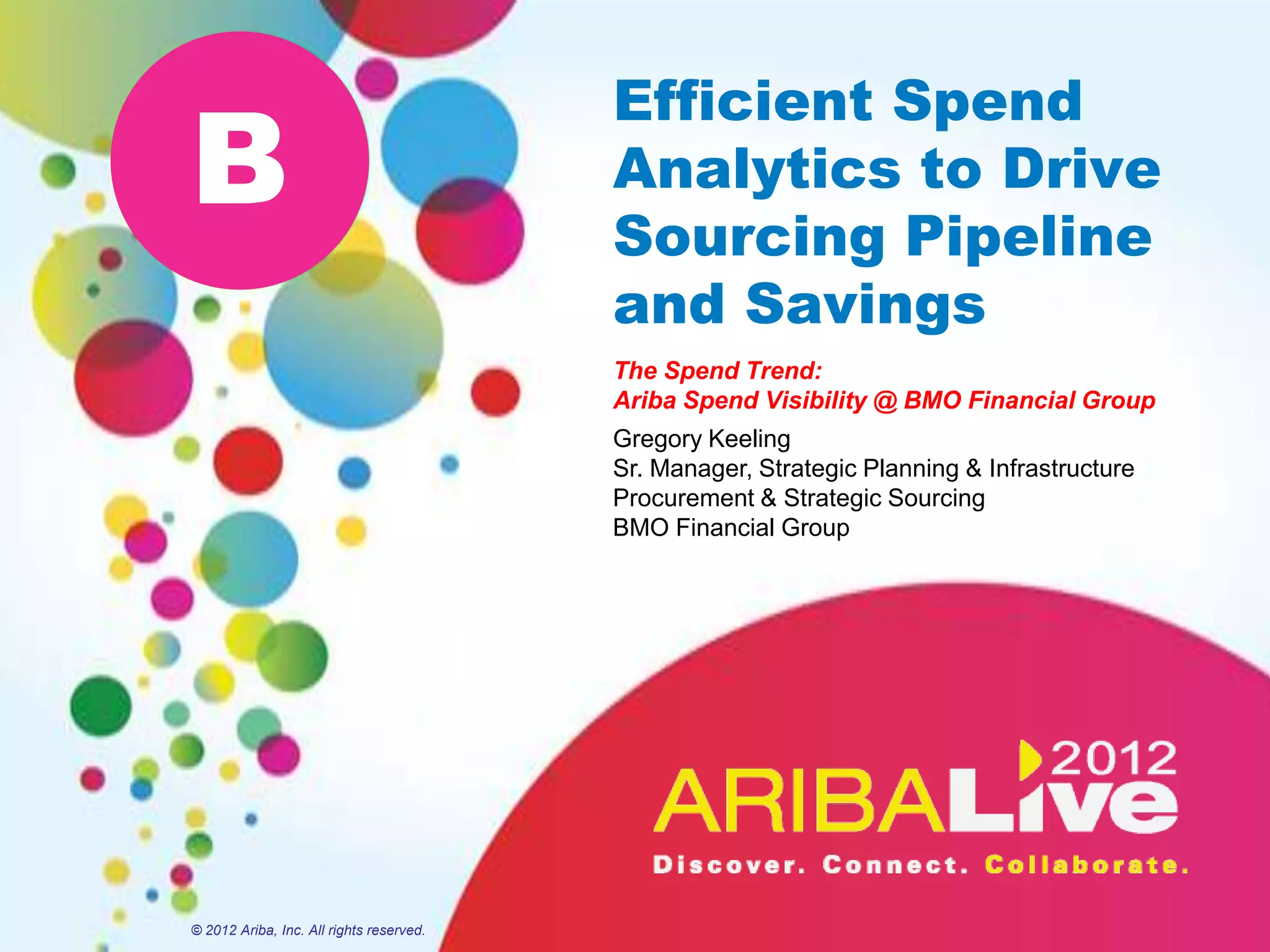 Efficient Spend
B                                         Analytics to Drive
                                          Sourcing Pipeline
                                          and Savings
                                          The Spend Trend:
                                          Ariba Spend Visibility @ BMO Financial Group
                                          Gregory Keeling
                                          Sr. Manager, Strategic Planning & Infrastructure
                                          Procurement & Strategic Sourcing
                                          BMO Financial Group




© 2012 Ariba, Inc. All rights reserved.
 