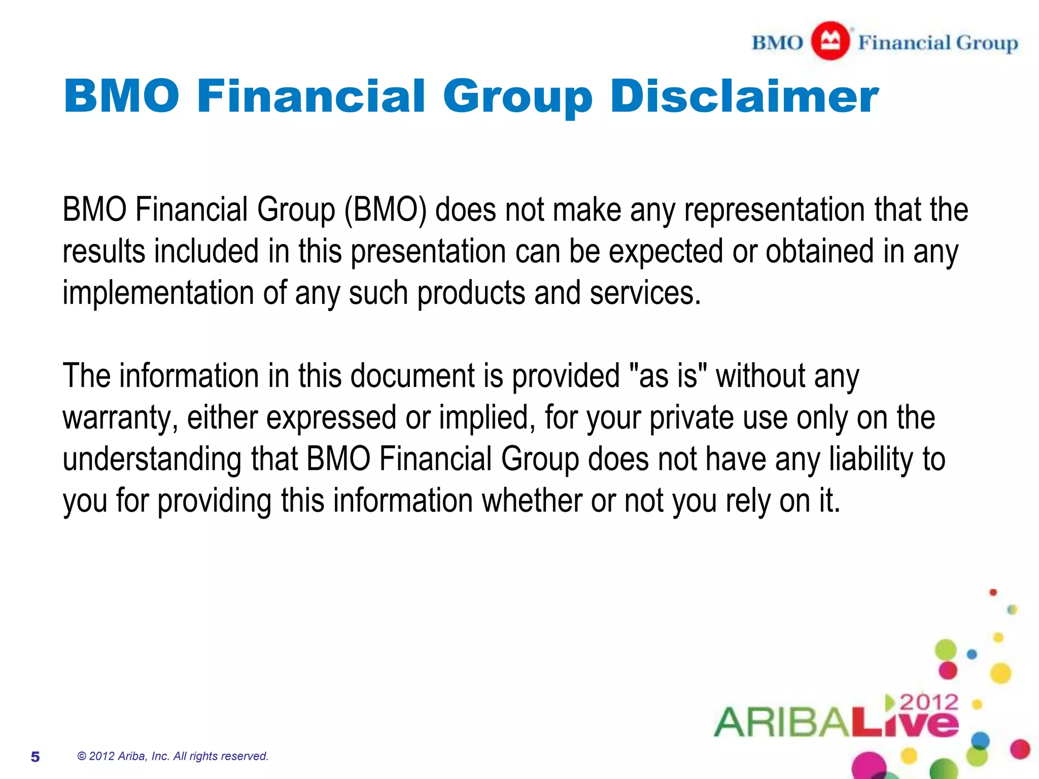 BMO Financial Group Disclaimer

    BMO Financial Group (BMO) does not make any representation that the
    results included in this presentation can be expected or obtained in any
    implementation of any such products and services.

    The information in this document is provided "as is" without any
    warranty, either expressed or implied, for your private use only on the
    understanding that BMO Financial Group does not have any liability to
    you for providing this information whether or not you rely on it.




5    © 2012 Ariba, Inc. All rights reserved.
 
