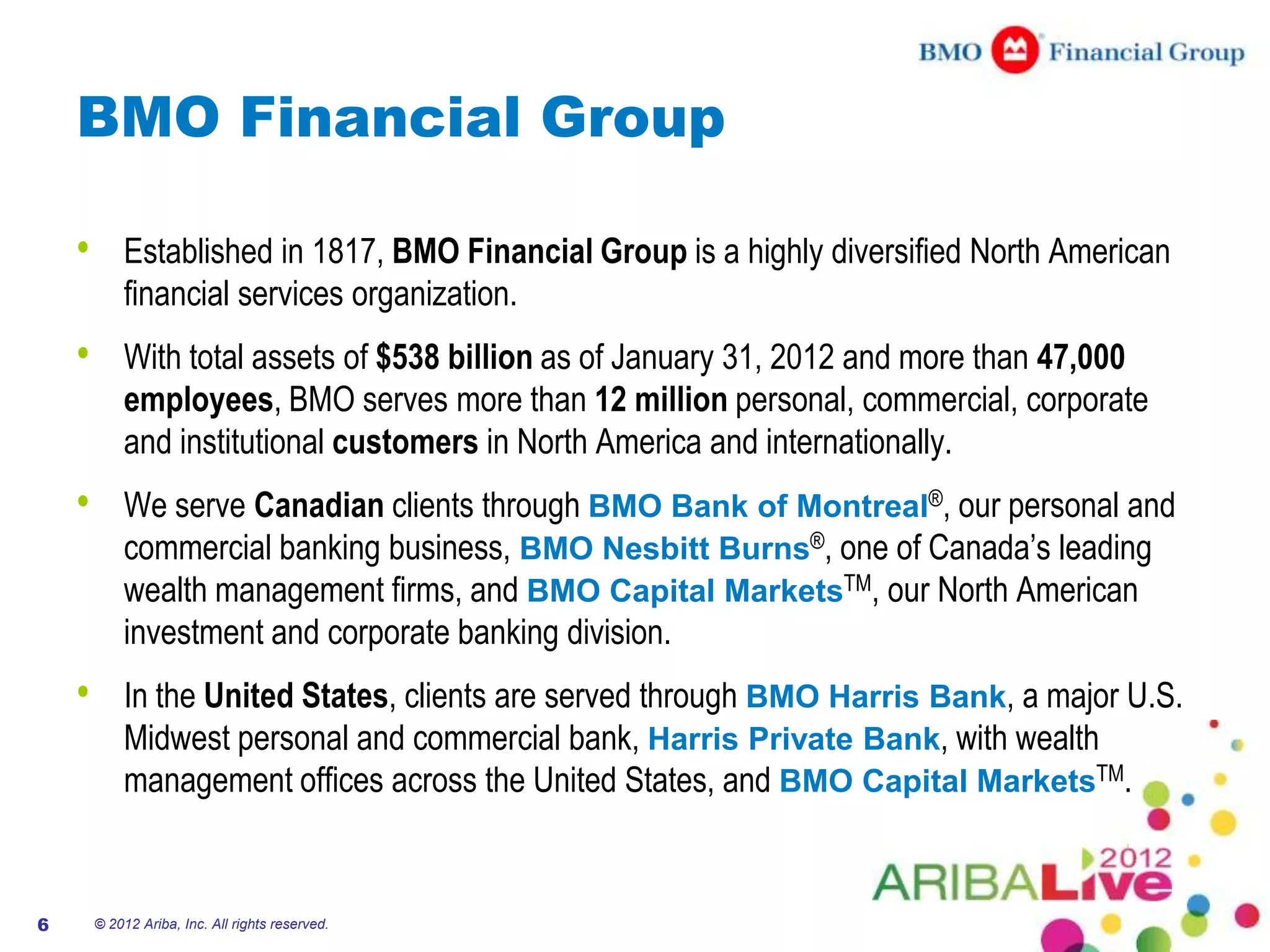 BMO Financial Group

    •       Established in 1817, BMO Financial Group is a highly diversified North American
            financial services organization.
    •       With total assets of $538 billion as of January 31, 2012 and more than 47,000
            employees, BMO serves more than 12 million personal, commercial, corporate
            and institutional customers in North America and internationally.
    •       We serve Canadian clients through BMO Bank of Montreal®, our personal and
            commercial banking business, BMO Nesbitt Burns®, one of Canada’s leading
            wealth management firms, and BMO Capital MarketsTM, our North American
            investment and corporate banking division.
    •       In the United States, clients are served through BMO Harris Bank, a major U.S.
            Midwest personal and commercial bank, Harris Private Bank, with wealth
            management offices across the United States, and BMO Capital MarketsTM.


6       © 2012 Ariba, Inc. All rights reserved.
 