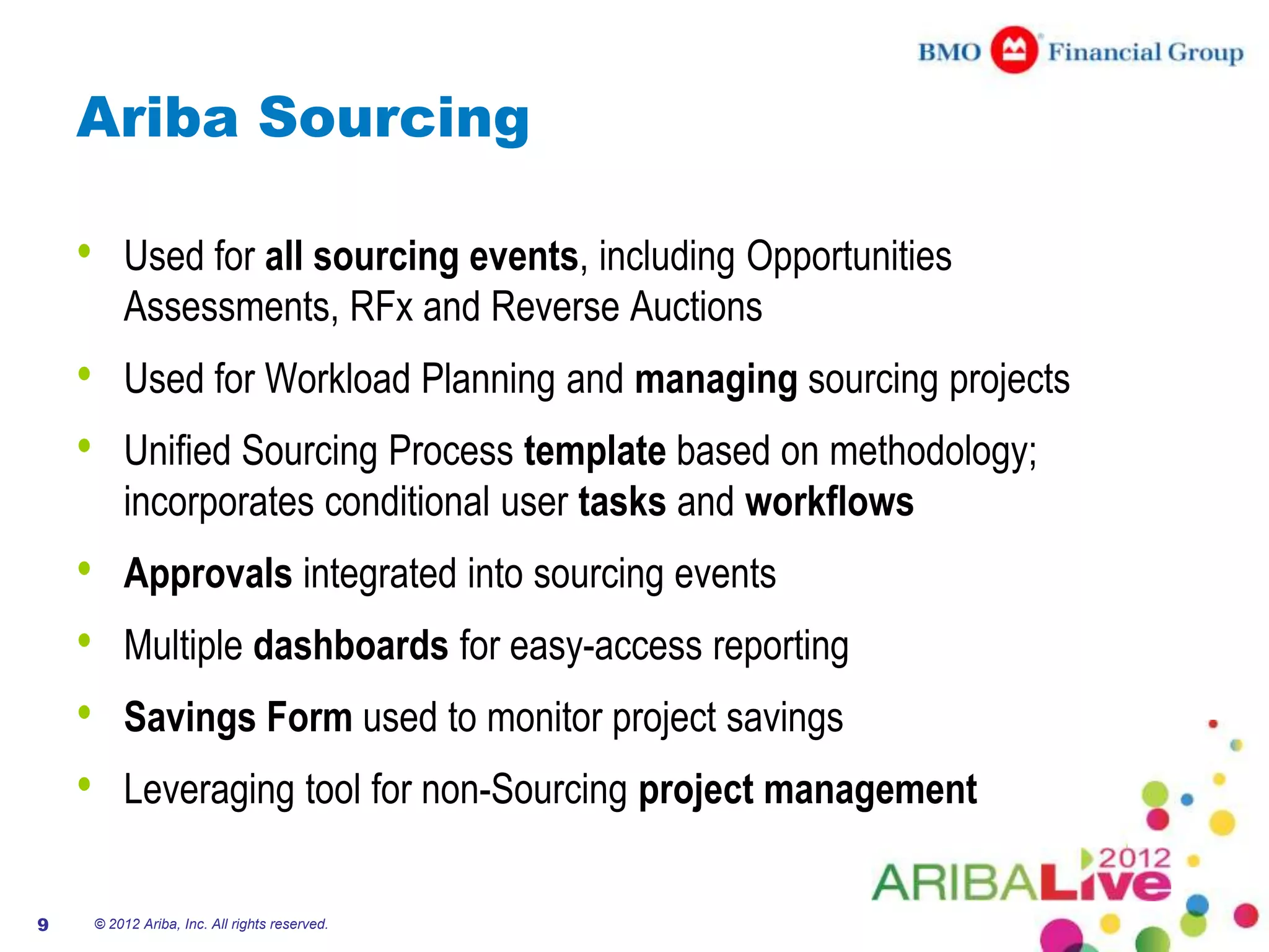 Ariba Sourcing

    •       Used for all sourcing events, including Opportunities
            Assessments, RFx and Reverse Auctions
    •       Used for Workload Planning and managing sourcing projects
    •       Unified Sourcing Process template based on methodology;
            incorporates conditional user tasks and workflows
    •       Approvals integrated into sourcing events
    •       Multiple dashboards for easy-access reporting
    •       Savings Form used to monitor project savings
    •       Leveraging tool for non-Sourcing project management


9       © 2012 Ariba, Inc. All rights reserved.
 