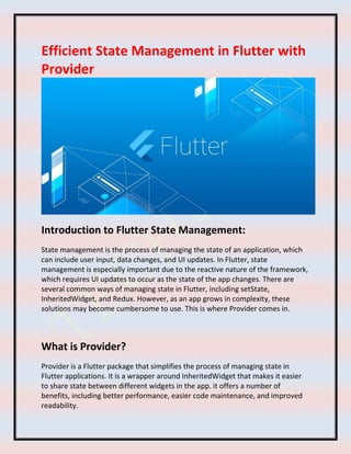 Efficient State Management in Flutter with
Provider
Introduction to Flutter State Management:
State management is the process of managing the state of an application, which
can include user input, data changes, and UI updates. In Flutter, state
management is especially important due to the reactive nature of the framework,
which requires UI updates to occur as the state of the app changes. There are
several common ways of managing state in Flutter, including setState,
InheritedWidget, and Redux. However, as an app grows in complexity, these
solutions may become cumbersome to use. This is where Provider comes in.
What is Provider?
Provider is a Flutter package that simplifies the process of managing state in
Flutter applications. It is a wrapper around InheritedWidget that makes it easier
to share state between different widgets in the app. it offers a number of
benefits, including better performance, easier code maintenance, and improved
readability.
 