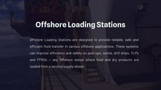Offshore Loading Stations
Offshore Loading Stations are designed to provide reliable, safe and
efficient ﬂuid transfer in various offshore applications. These systems
can improve efficiency and safety on jack-ups, semis, drill ships, TLPs
and FPSOs — any Offshore vessel where ﬂuid and dry products are
loaded from a service/supply vessel.
 