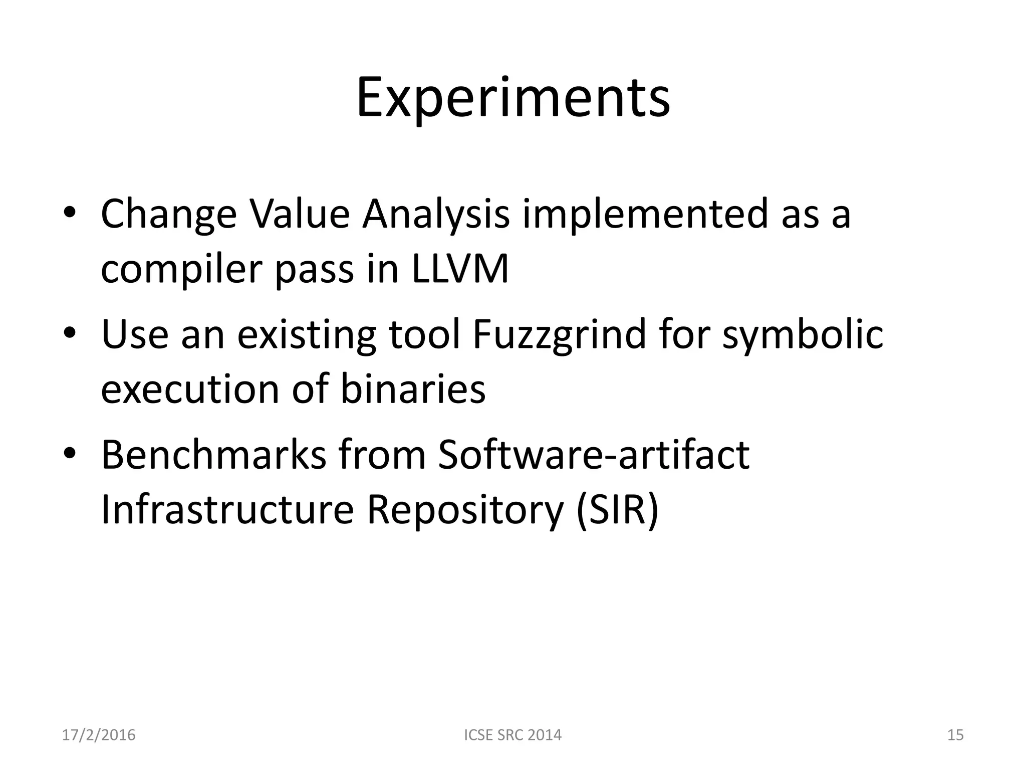 Experiments • Change Value Analysis implemented as a compiler pass in LLVM • Use an existing tool Fuzzgrind for symbolic execution of binaries • Benchmarks from Software-artifact Infrastructure Repository (SIR) 17/2/2016 ICSE SRC 2014 15 