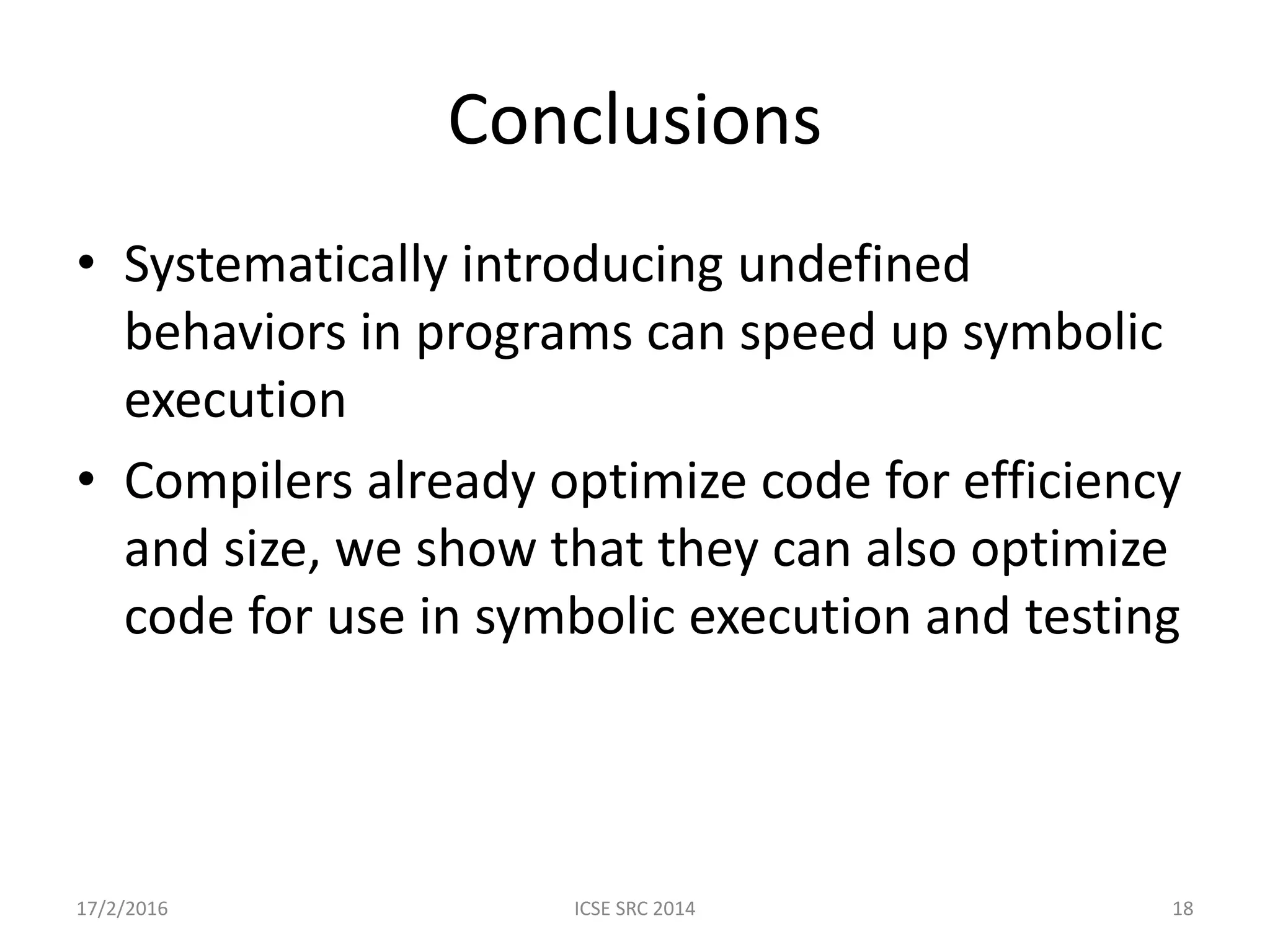 Conclusions • Systematically introducing undefined behaviors in programs can speed up symbolic execution • Compilers already optimize code for efficiency and size, we show that they can also optimize code for use in symbolic execution and testing 17/2/2016 ICSE SRC 2014 18 