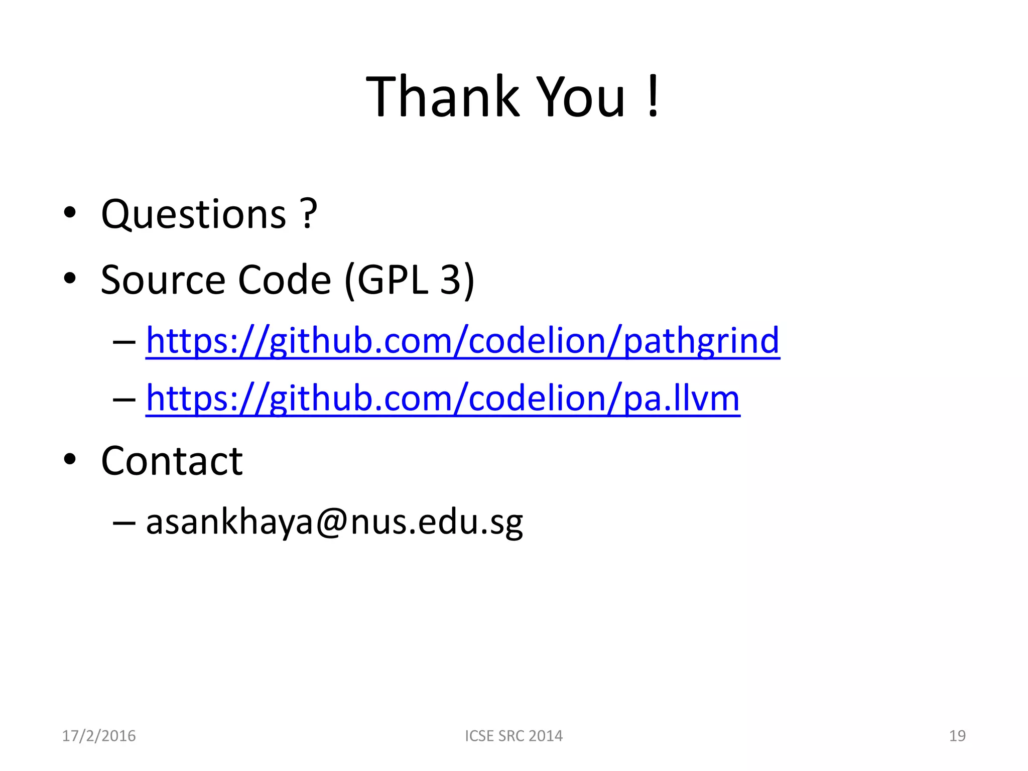 Thank You ! • Questions ? • Source Code (GPL 3) – https://github.com/codelion/pathgrind – https://github.com/codelion/pa.llvm • Contact – asankhaya@nus.edu.sg 17/2/2016 ICSE SRC 2014 19 