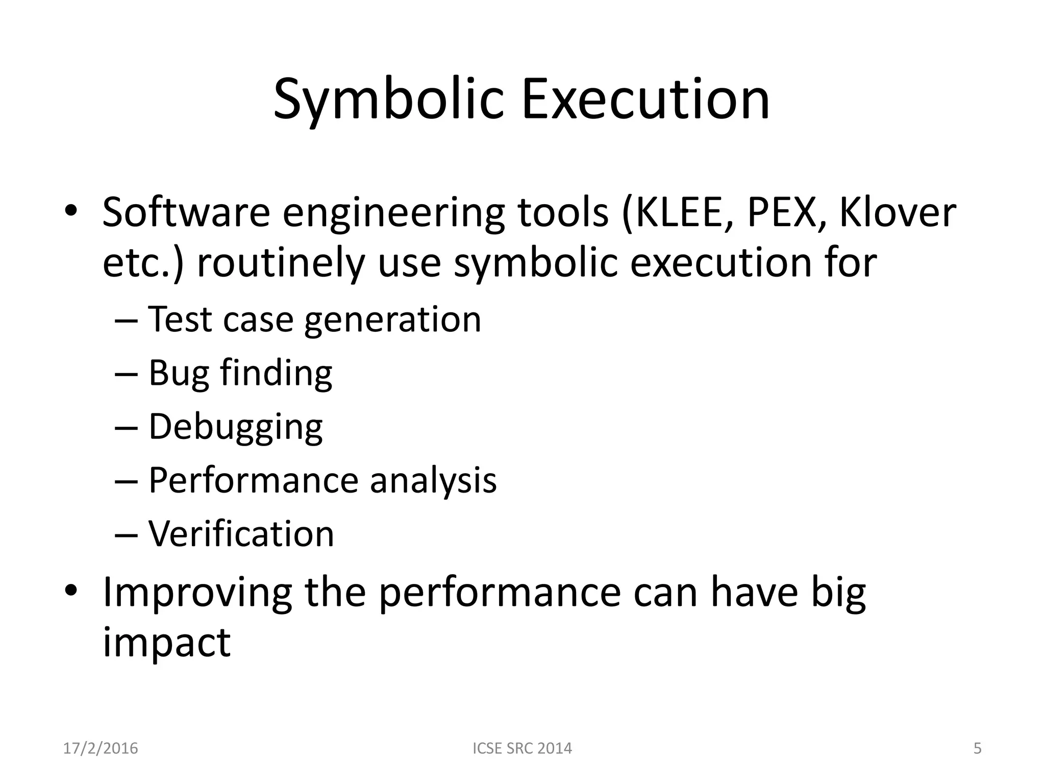 Symbolic Execution • Software engineering tools (KLEE, PEX, Klover etc.) routinely use symbolic execution for – Test case generation – Bug finding – Debugging – Performance analysis – Verification • Improving the performance can have big impact 17/2/2016 ICSE SRC 2014 5 