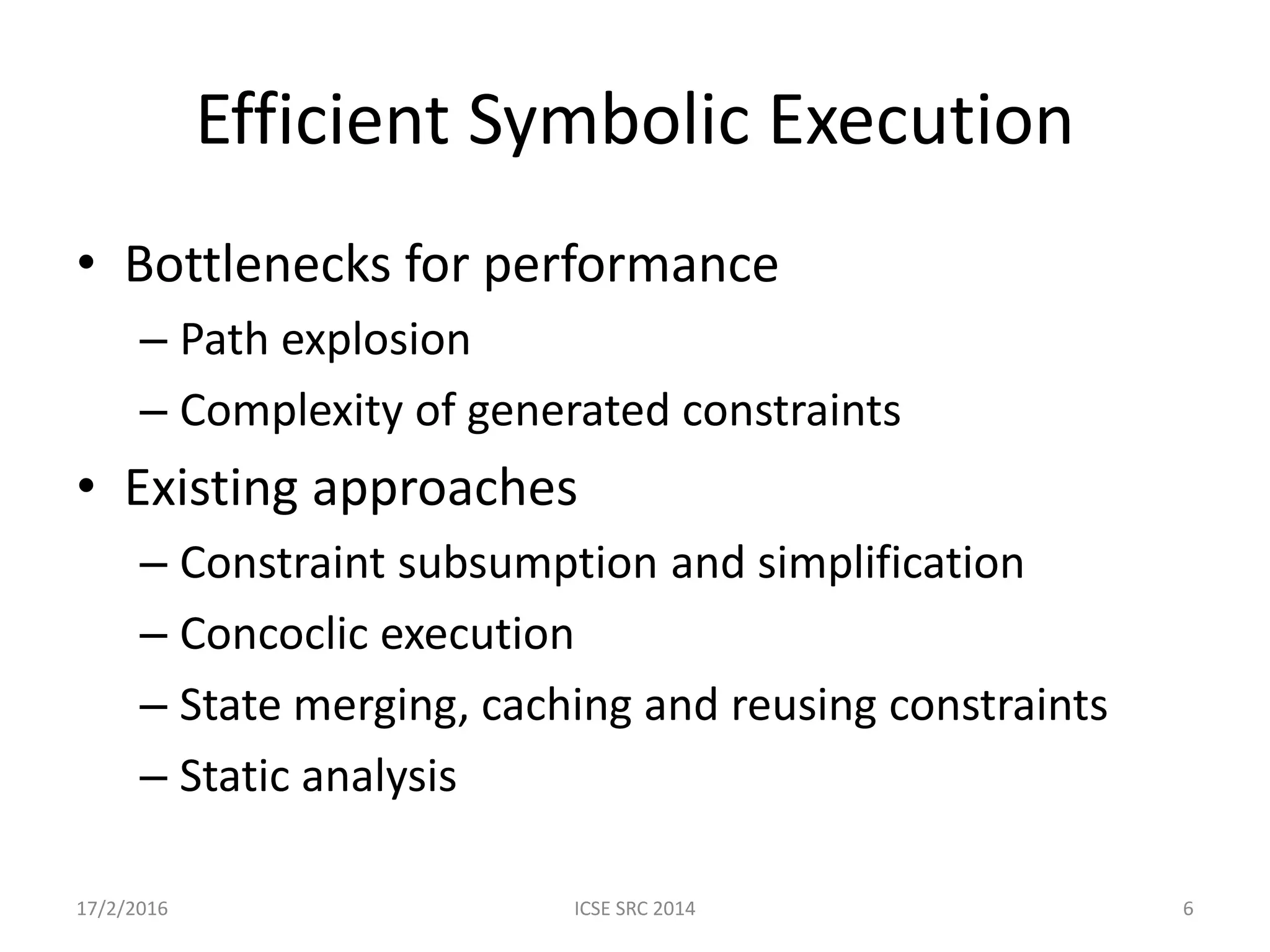Efficient Symbolic Execution • Bottlenecks for performance – Path explosion – Complexity of generated constraints • Existing approaches – Constraint subsumption and simplification – Concoclic execution – State merging, caching and reusing constraints – Static analysis 17/2/2016 ICSE SRC 2014 6 