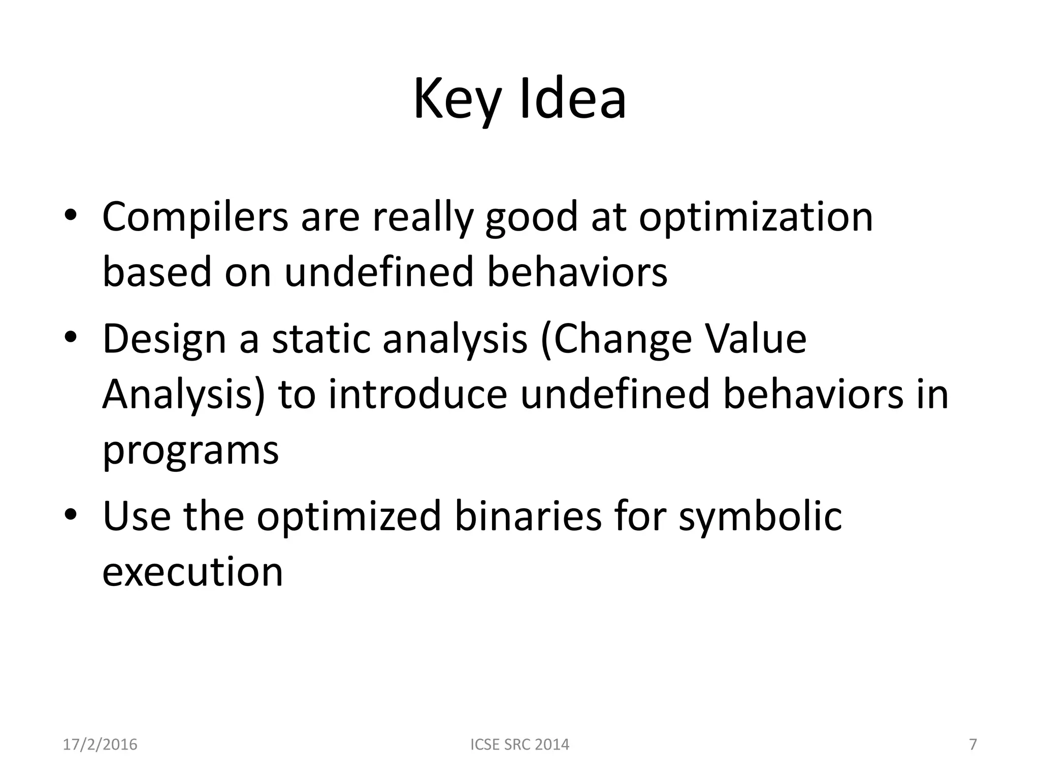 Key Idea • Compilers are really good at optimization based on undefined behaviors • Design a static analysis (Change Value Analysis) to introduce undefined behaviors in programs • Use the optimized binaries for symbolic execution 17/2/2016 ICSE SRC 2014 7 