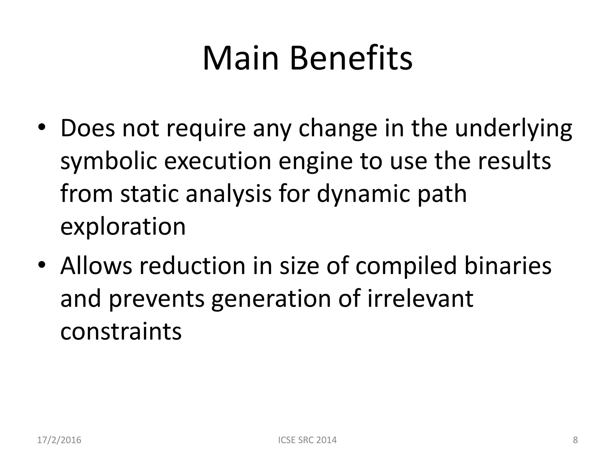 Main Benefits • Does not require any change in the underlying symbolic execution engine to use the results from static analysis for dynamic path exploration • Allows reduction in size of compiled binaries and prevents generation of irrelevant constraints 17/2/2016 ICSE SRC 2014 8 