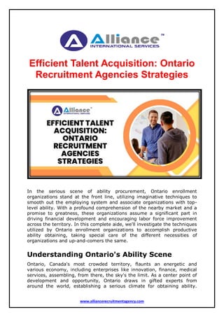 www.alliancerecruitmentagency.com
Efficient Talent Acquisition: Ontario
Recruitment Agencies Strategies
In the serious scene of ability procurement, Ontario enrollment
organizations stand at the front line, utilizing imaginative techniques to
smooth out the employing system and associate organizations with top-
level ability. With a profound comprehension of the nearby market and a
promise to greatness, these organizations assume a significant part in
driving financial development and encouraging labor force improvement
across the territory. In this complete aide, we'll investigate the techniques
utilized by Ontario enrollment organizations to accomplish productive
ability obtaining, taking special care of the different necessities of
organizations and up-and-comers the same.
Understanding Ontario's Ability Scene
Ontario, Canada's most crowded territory, flaunts an energetic and
various economy, including enterprises like innovation, finance, medical
services, assembling, from there, the sky's the limit. As a center point of
development and opportunity, Ontario draws in gifted experts from
around the world, establishing a serious climate for obtaining ability.
 