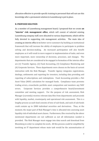 3
allocation-­‐‑effective	
  to	
  provide	
  specific	
  training	
  to	
  personnel	
  that	
  will	
  not	
  use	
  this	
  
knowledge	
  after	
  a	
  permanent	
  solution	
  in	
  Luxembourg	
  is	
  put	
  in	
  place.	
  	
  	
  
	
  
B.	
  PROPOSED	
  SOLUTION	
  
As	
  a	
  member	
  of	
  Luxembourg	
  management	
  board,	
  I	
  proposed	
  that	
  we	
  create	
  an	
  
“interim”	
   risk	
   management	
   office,	
   which	
   will	
   consist	
   of	
   selected	
   existing	
  
Luxembourg	
  company	
  staff,	
  now	
  allocated	
  to	
  various	
  departments,	
  which	
  will	
  be	
  
fully	
   devoted	
   to	
   supporting	
   risk	
   management	
   activities.	
   	
   The	
   main	
   idea	
   of	
  
creating	
  an	
  interim	
  office	
  is	
  to	
  better	
  serve	
  customers	
  by	
  building	
  an	
  institutional	
  
framework	
  that	
  will	
  increase	
  the	
  ability	
  of	
  employees	
  to	
  participate	
  in	
  problem	
  
solving	
   and	
   decision-­‐‑making.	
   	
   An	
   increased	
   participation	
   will	
   also	
   benefit	
  
employees	
  as	
  it	
  will	
  result	
  in	
  more	
  support	
  in	
  implementation	
  of	
  tasks,	
  and	
  even	
  
more	
   important,	
   more	
   ownership	
   of	
   decisions,	
   processes,	
   and	
   changes.	
   	
   The	
  
departments	
  that	
  are	
  considered	
  to	
  be	
  engaged	
  in	
  formation	
  of	
  the	
  interim	
  office	
  
are	
  (1)	
  Transfer	
  Agency,	
  (2)	
  Fund	
  Accounting,	
  (3)	
  Compliance	
  Monitoring	
  and	
  
(4)	
  Corporate	
  Services.	
  	
  These	
  departments	
  were	
  chosen	
  on	
  the	
  basis	
  of	
  current	
  
interaction	
   with	
   the	
   Risk	
   Manager.	
   	
   Transfer	
   Agency	
   integrates	
   registrations,	
  
dealings,	
  settlements	
  and	
  reporting	
  for	
  investors,	
  including	
  data	
  providing	
  and	
  
reporting	
   of	
   subscriptions	
   and	
   redemptions.	
   	
   Fund	
   Accounting	
   provides	
   a	
   Net	
  
Asset	
   Value	
   (NAV)	
   calculation	
   for	
   managed	
   funds.	
   	
   Compliance	
   team	
   prevents	
  
trading	
  errors,	
  crosschecks	
  portfolio	
  asset	
  composition	
  and	
  monitors	
  any	
  NAV	
  
errors.	
   	
   Corporate	
   Services	
   provides	
   a	
   comprehensive	
   board/investment	
  
committee	
   and	
   meeting	
   support.	
   	
   For	
   the	
   purpose	
   of	
   risk	
   assessment,	
   Risk	
  
Manager	
  (currently)	
  receives	
  relevant	
  data	
  files	
  from	
  departments	
  and	
  proceeds	
  
with	
  liquidity,	
  market,	
  counterparty	
  and	
  operational	
  risk	
  assessment.	
  	
  This	
  is	
  a	
  
lengthy	
  process	
  as	
  each	
  fund	
  consists	
  of	
  tens	
  of	
  sub-­‐‑funds,	
  and	
  each	
  of	
  sub-­‐‑funds	
  
could	
   contain	
   up	
   to	
   2000	
   individual	
   securities	
   and	
   derivatives.	
   	
   Thus,	
   at	
   the	
  
moment,	
  the	
  major	
  part	
  of	
  Risk	
  Manager’s	
  time	
  is	
  allocated	
  into	
  assessing	
  asset	
  
liquidity	
  risk	
  of	
  individual	
  asset	
  classes.	
  	
  Furthermore,	
  files	
  received	
  by	
  the	
  above	
  
mentioned	
   departments	
   are	
   not	
   sufficient	
   as	
   not	
   all	
   information	
   needed	
   is	
  
provided.	
  	
  The	
  Risk	
  Manager	
  must	
  engage	
  into	
  data	
  search	
  and	
  download	
  from	
  
Bloomberg	
  in	
  order	
  to	
  complete	
  his	
  work.	
  	
  All	
  this	
  process	
  could	
  be	
  simplified	
  by	
  
involving	
   an	
   IT	
   department	
   whose	
   main	
   task	
   would	
   be	
   the	
   automatization	
   of	
  
 