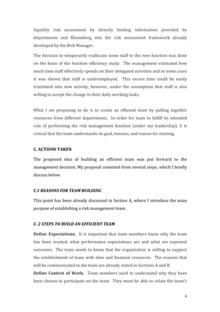 4
liquidity	
   risk	
   assessment	
   by	
   directly	
   feeding	
   information	
   provided	
   by	
  
departments	
   and	
   Bloomberg	
   into	
   the	
   risk	
   assessment	
   framework	
   already	
  
developed	
  by	
  the	
  Risk	
  Manager.	
  	
  
The	
  decision	
  to	
  temporarily	
  reallocate	
  some	
  staff	
  to	
  the	
  new	
  function	
  was	
  done	
  
on	
  the	
  basis	
  of	
  the	
  function	
  efficiency	
  study.	
  	
  The	
  management	
  estimated	
  how	
  
much	
  time	
  staff	
  effectively	
  spends	
  on	
  their	
  delegated	
  activities	
  and	
  in	
  some	
  cases	
  
it	
   was	
   shown	
   that	
   staff	
   is	
   underemployed.	
   	
   This	
   excess	
   time	
   could	
   be	
   easily	
  
translated	
   into	
   new	
   activity,	
   however,	
   under	
   the	
   assumption	
   that	
   staff	
   is	
   also	
  
willing	
  to	
  accept	
  the	
  change	
  in	
  their	
  daily	
  working	
  tasks.	
  	
  
	
  
What	
   I	
   am	
   proposing	
   to	
   do	
   is	
   to	
   create	
   an	
   efficient	
   team	
   by	
   pulling	
   together	
  
resources	
  from	
  different	
  departments.	
  	
  In	
  order	
  for	
  team	
  to	
  fulfill	
  its	
  intended	
  
role	
   of	
   performing	
   the	
   risk	
   management	
   function	
   (under	
   my	
   leadership),	
   it	
   is	
  
critical	
  that	
  the	
  team	
  understands	
  its	
  goal,	
  mission,	
  and	
  reason	
  for	
  existing.	
  	
  
	
  
C.	
  ACTIONS	
  TAKEN	
  
The	
   proposed	
   idea	
   of	
   building	
   an	
   efficient	
   team	
   was	
   put	
   forward	
   to	
   the	
  
management	
  decision.	
  My	
  proposal	
  consisted	
  from	
  several	
  steps,	
  which	
  I	
  briefly	
  
discuss	
  below.	
  
	
  
C.1	
  REASONS	
  FOR	
  TEAM	
  BUILDING	
  
This	
  point	
  has	
  been	
  already	
  discussed	
  in	
  Section	
  A,	
  where	
  I	
  introduce	
  the	
  main	
  
purpose	
  of	
  establishing	
  a	
  risk	
  management	
  team.	
  	
  
	
  
C.	
  2	
  STEPS	
  TO	
  BUILD	
  AN	
  EFFICIENT	
  TEAM	
  
Define	
   Expectations.	
   	
  It	
  is	
  important	
  that	
  team	
  members	
  know	
  why	
  the	
  team	
  
has	
   been	
   created,	
   what	
   performance	
   expectations	
   are	
   and	
   what	
   are	
   expected	
  
outcomes.	
  	
  The	
  team	
  needs	
  to	
  know	
  that	
  the	
  organization	
  is	
  willing	
  to	
  support	
  
the	
  establishment	
  of	
  team	
  with	
  time	
  and	
  financial	
  resources.	
  	
  The	
  reasons	
  that	
  
will	
  be	
  communicated	
  to	
  the	
  team	
  are	
  already	
  stated	
  in	
  Sections	
  A	
  and	
  B.	
  	
  	
  
Define	
   Context	
   of	
   Work.	
   	
   Team	
  members	
  need	
  to	
  understand	
  why	
  they	
  have	
  
been	
  chosen	
  to	
  participate	
  on	
  the	
  team.	
  	
  They	
  must	
  be	
  able	
  to	
  relate	
  the	
  team’s	
  
 