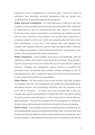 5
importance	
   to	
   the	
   accomplishment	
   of	
   corporate	
   goals.	
   	
   Team	
   will	
   consist	
   of	
  
individuals	
   from	
   previously	
   described	
   departments	
   who	
   are	
   already	
   now	
  
working	
  with	
  me	
  in	
  the	
  initial	
  stages	
  of	
  risk	
  assessment.	
  	
  
Define	
   Expected	
   Commitment.	
   	
   It	
  is	
   very	
   important	
   to	
   make	
   sure	
   that	
  team	
  
members	
  want	
  to	
  participate	
  on	
  the	
  team	
  and	
  are	
  not	
  forced	
  into	
  this.	
  	
  They	
  need	
  
to	
   understand	
   and	
   also	
   be	
   convinced	
   that	
   the	
   team	
   mission	
   is	
   important.	
  
Furthermore,	
  they	
  must	
  be	
  committed	
  to	
  accomplishing	
  the	
  expected	
  outcomes	
  
and	
   even	
   more	
   important,	
   team	
   members	
   must	
   perceive	
   their	
   involvement	
   as	
  
something	
  valuable	
  to	
  their	
  own	
  careers	
  and	
  something	
  that	
  will	
  lead	
  to	
  their	
  
skills	
   development.	
   	
   In	
   my	
   case,	
   I	
   had	
   informal	
   talks	
   with	
   potential	
   team	
  
members	
  and	
  explained	
  them	
  the	
  need	
  to	
  create	
  the	
  interim	
  office.	
   	
  Everyone	
  
was	
  willing	
  to	
  participate	
  as	
  they	
  felt	
  that	
  devoting	
  their	
  working	
  time	
  to	
  one	
  
specific	
  activity	
  will	
  benefit	
  their	
  career	
  development.	
  	
  	
  
Define	
   Competence.	
   	
   Team	
   members	
   must	
   possess	
   the	
   knowledge,	
   skill	
   and	
  
capability	
  to	
  address	
  the	
  issues	
  for	
  which	
  the	
  team	
  was	
  formed.	
  	
  Team	
  members	
  
must	
  be	
  assured	
  that	
  if	
  this	
  is	
  not	
  entirely	
  the	
  case;	
  the	
  team	
  will	
  have	
  sufficient	
  
resources,	
   strategies	
   and	
   management	
   support	
   needed	
   to	
   accomplish	
   the	
  
prescribed	
   tasks.	
   	
   As	
   potential	
   team	
   members	
   already	
   participate	
   in	
   the	
   risk	
  
assessment	
  process,	
  their	
  competences	
  have	
  been	
  already	
  tested	
  and	
  proven	
  to	
  
be	
  able	
  to	
  take	
  up	
  the	
  specific	
  tasks	
  immediately.	
  	
  
Define	
  Mission.	
  	
  The	
  team	
  needs	
  to	
  have	
  its	
  own	
  mission,	
  vision	
  and	
  strategies	
  
to	
  accomplish	
  the	
  task.	
  	
  The	
  management	
  must	
  define	
  and	
  communicate	
  goals,	
  
anticipated	
   outcomes	
   and	
   contributions,	
   timelines,	
   how	
   the	
   outcomes	
   of	
   the	
  
work	
   will	
   be	
   measured.	
   	
   The	
   team	
   must	
   feel	
   reassured	
   that	
   it	
   will	
   have	
  
management	
  support	
  and	
  leadership	
  to	
  complete	
  the	
  tasks.	
  	
  As	
  I	
  will	
  be	
  leading	
  
the	
  team,	
  members	
  know	
  that	
  there	
  is	
  a	
  clear	
  vision	
  why	
  the	
  interim	
  office	
  has	
  
been	
  established.	
  	
  They	
  also	
  feel	
  confident	
  that	
  the	
  management	
  is	
  behind	
  this	
  
decision,	
  otherwise	
  the	
  proposal	
  would	
  not	
  be	
  discussed	
  at	
  the	
  board	
  meeting.	
  	
  	
  	
  
Define	
  Control.	
  	
  Team	
  members	
  must	
  have	
  enough	
  freedom	
  to	
  feel	
  that	
  they	
  can	
  
work	
  independently	
  towards	
  accomplishment	
  of	
  their	
  tasks.	
  	
  However,	
  they	
  need	
  
to	
  understand	
  their	
  boundaries	
  and	
  they	
  need	
  to	
  feel	
  that	
  (in	
  my	
  particular	
  case)	
  
the	
  Risk	
  Manager	
  is	
  the	
  leader	
  and	
  outcomes	
  must	
  be	
  reported	
  to	
  him	
  and	
  are	
  
 