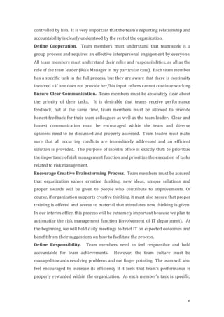 6
controlled	
  by	
  him.	
  	
  It	
  is	
  very	
  important	
  that	
  the	
  team’s	
  reporting	
  relationship	
  and	
  
accountability	
  is	
  clearly	
  understood	
  by	
  the	
  rest	
  of	
  the	
  organization.	
  	
  	
  
Define	
   Cooperation.	
   	
   Team	
   members	
   must	
   understand	
   that	
   teamwork	
   is	
   a	
  
group	
  process	
  and	
  requires	
  an	
  effective	
  interpersonal	
  engagement	
  by	
  everyone.	
  
All	
  team	
  members	
  must	
  understand	
  their	
  roles	
  and	
  responsibilities,	
  as	
  all	
  as	
  the	
  
role	
  of	
  the	
  team	
  leader	
  (Risk	
  Manager	
  in	
  my	
  particular	
  case).	
  	
  Each	
  team	
  member	
  
has	
  a	
  specific	
  task	
  in	
  the	
  full	
  process,	
  but	
  they	
  are	
  aware	
  that	
  there	
  is	
  continuity	
  
involved	
  –	
  if	
  one	
  does	
  not	
  provide	
  her/his	
  input,	
  others	
  cannot	
  continue	
  working.	
  
Ensure	
  Clear	
  Communication.	
  	
  Team	
  members	
  must	
  be	
  absolutely	
  clear	
  about	
  
the	
   priority	
   of	
   their	
   tasks.	
   	
   It	
   is	
   desirable	
   that	
   teams	
   receive	
   performance	
  
feedback,	
   but	
   at	
   the	
   same	
   time,	
   team	
   members	
   must	
   be	
   allowed	
   to	
   provide	
  
honest	
  feedback	
  for	
  their	
  team	
  colleagues	
  as	
  well	
  as	
  the	
  team	
  leader.	
  	
  Clear	
  and	
  
honest	
   communication	
   must	
   be	
   encouraged	
   within	
   the	
   team	
   and	
   diverse	
  
opinions	
  need	
  to	
  be	
  discussed	
  and	
  properly	
  assessed.	
  	
  Team	
  leader	
  must	
  make	
  
sure	
   that	
   all	
   occurring	
   conflicts	
   are	
   immediately	
   addressed	
   and	
   an	
   efficient	
  
solution	
  is	
  provided.	
  	
  The	
  purpose	
  of	
  interim	
  office	
  is	
  exactly	
  that:	
  to	
  prioritize	
  
the	
  importance	
  of	
  risk	
  management	
  function	
  and	
  prioritize	
  the	
  execution	
  of	
  tasks	
  
related	
  to	
  risk	
  management.	
  	
  
Encourage	
  Creative	
  Brainstorming	
  Process.	
  	
  Team	
  members	
  must	
  be	
  assured	
  
that	
   organization	
   values	
   creative	
   thinking;	
   new	
   ideas,	
   unique	
   solutions	
   and	
  
proper	
   awards	
   will	
   be	
   given	
   to	
   people	
   who	
   contribute	
   to	
   improvements.	
   Of	
  
course,	
  if	
  organization	
  supports	
  creative	
  thinking,	
  it	
  must	
  also	
  assure	
  that	
  proper	
  
training	
  is	
  offered	
  and	
  access	
  to	
  material	
  that	
  stimulates	
  new	
  thinking	
  is	
  given.	
  	
  
In	
  our	
  interim	
  office,	
  this	
  process	
  will	
  be	
  extremely	
  important	
  because	
  we	
  plan	
  to	
  
automatize	
  the	
  risk	
  management	
  function	
  (involvement	
  of	
  IT	
  department).	
  	
  At	
  
the	
  beginning,	
  we	
  will	
  hold	
  daily	
  meetings	
  to	
  brief	
  IT	
  on	
  expected	
  outcomes	
  and	
  
benefit	
  from	
  their	
  suggestions	
  on	
  how	
  to	
  facilitate	
  the	
  process.	
  	
  	
  
Define	
   Responsibility.	
   	
   Team	
   members	
   need	
   to	
   feel	
   responsible	
   and	
   hold	
  
accountable	
   for	
   team	
   achievements.	
   	
   However,	
   the	
   team	
   culture	
   must	
   be	
  
managed	
  towards	
  resolving	
  problems	
  and	
  not	
  finger	
  pointing.	
  	
  The	
  team	
  will	
  also	
  
feel	
   encouraged	
   to	
   increase	
   its	
   efficiency	
   if	
   it	
   feels	
   that	
   team’s	
   performance	
   is	
  
properly	
  rewarded	
  within	
  the	
  organization.	
  	
  As	
  each	
  member’s	
  task	
  is	
  specific,	
  
 