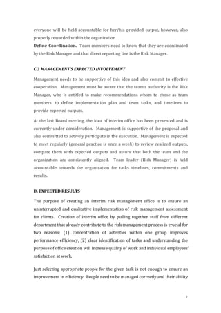 7
everyone	
   will	
   be	
   held	
   accountable	
   for	
   her/his	
   provided	
   output,	
   however,	
   also	
  
properly	
  rewarded	
  within	
  the	
  organization.	
  
Define	
  Coordination.	
  	
  Team	
  members	
  need	
  to	
  know	
  that	
  they	
  are	
  coordinated	
  
by	
  the	
  Risk	
  Manager	
  and	
  that	
  direct	
  reporting	
  line	
  is	
  the	
  Risk	
  Manager.	
  
	
  
C.3	
  MANAGEMENT’S	
  EXPECTED	
  INVOLVEMENT	
  
Management	
   needs	
   to	
   be	
   supportive	
   of	
   this	
   idea	
   and	
   also	
   commit	
   to	
   effective	
  
cooperation.	
  	
  Management	
  must	
  be	
  aware	
  that	
  the	
  team’s	
  authority	
  is	
  the	
  Risk	
  
Manager,	
   who	
   is	
   entitled	
   to	
   make	
   recommendations	
   whom	
   to	
   chose	
   as	
   team	
  
members,	
   to	
   define	
   implementation	
   plan	
   and	
   team	
   tasks,	
   and	
   timelines	
   to	
  
provide	
  expected	
  outputs.	
  	
  
At	
  the	
  last	
  Board	
  meeting,	
  the	
  idea	
  of	
  interim	
  office	
  has	
  been	
  presented	
  and	
  is	
  
currently	
  under	
  consideration.	
  	
  Management	
  is	
  supportive	
  of	
  the	
  proposal	
  and	
  
also	
  committed	
  to	
  actively	
  participate	
  in	
  the	
  execution.	
  	
  Management	
  is	
  expected	
  
to	
  meet	
  regularly	
  (general	
  practice	
  is	
  once	
  a	
  week)	
  to	
  review	
  realized	
  outputs,	
  
compare	
   them	
   with	
   expected	
   outputs	
   and	
   assure	
   that	
   both	
   the	
   team	
   and	
   the	
  
organization	
   are	
   consistently	
   aligned.	
   	
   Team	
   leader	
   (Risk	
   Manager)	
   is	
   held	
  
accountable	
   towards	
   the	
   organization	
   for	
   tasks	
   timelines,	
   commitments	
   and	
  
results.	
  
	
  
D.	
  EXPECTED	
  RESULTS	
  
The	
   purpose	
   of	
   creating	
   an	
   interim	
   risk	
   management	
   office	
   is	
   to	
   ensure	
   an	
  
uninterrupted	
  and	
  qualitative	
  implementation	
  of	
  risk	
  management	
  assessment	
  
for	
   clients.	
   	
   Creation	
   of	
   interim	
   office	
   by	
   pulling	
   together	
   staff	
   from	
   different	
  
department	
  that	
  already	
  contribute	
  to	
  the	
  risk	
  management	
  process	
  is	
  crucial	
  for	
  
two	
   reasons:	
   (1)	
   concentration	
   of	
   activities	
   within	
   one	
   group	
   improves	
  
performance	
   efficiency,	
   (2)	
   clear	
   identification	
   of	
   tasks	
   and	
  understanding	
   the	
  
purpose	
  of	
  office	
  creation	
  will	
  increase	
  quality	
  of	
  work	
  and	
  individual	
  employees’	
  
satisfaction	
  at	
  work.	
  	
  
Just	
  selecting	
  appropriate	
  people	
  for	
  the	
  given	
  task	
  is	
  not	
  enough	
  to	
  ensure	
  an	
  
improvement	
  in	
  efficiency.	
  	
  People	
  need	
  to	
  be	
  managed	
  correctly	
  and	
  their	
  ability	
  
 