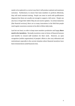 8
needs	
  to	
  be	
  explored	
  in	
  a	
  correct	
  way	
  that	
  it	
  will	
  produce	
  optimal	
  and	
  maximum	
  
outcomes.	
   	
   Furthermore,	
   to	
   ensure	
   that	
   team	
  members	
   to	
   perform	
   effectively,	
  
they	
  will	
  need	
  constant	
  training.	
  	
  People	
  can	
  come	
  to	
  work	
  with	
  qualifications	
  
(degrees)	
  but	
  these	
  are	
  usually	
  not	
  enough	
  to	
  support	
  a	
  full	
  career.	
  	
  People	
  can	
  
also	
  lose	
  or	
  forget	
  their	
  skills	
  if	
  they	
  do	
  not	
  receive	
  updates.	
  	
  In	
  certain	
  industries	
  
(like	
  financial	
  services),	
  there	
  are	
  so	
  many	
  innovations	
  in	
  the	
  field	
  that	
  people	
  
need	
  regular	
  awareness	
  sessions	
  to	
  be	
  able	
  to	
  follow	
  daily	
  tasks.	
  	
  
Last	
  but	
  not	
  least,	
  in	
  order	
  to	
  keep	
  team	
  members	
  productive	
  and	
  happy	
  there	
  
need	
  to	
  be	
  incentives.	
  	
  Normally	
  incentives	
  come	
  in	
  forms	
  of	
  financial	
  bonuses	
  
and	
   benefits	
   to	
   reward	
   staff	
   members	
   for	
   their	
   work.	
   	
   However,	
   an	
   open	
  
recognition	
  (within	
  organization)	
  of	
  peoples’	
  efforts	
  is	
  also	
  very	
  influential	
  and	
  
motivational,	
  especially	
  in	
  the	
  current	
  situation	
  where	
  financial	
  incentives	
  have	
  
been	
  trimmed	
  down	
  amid	
  financial	
  crisis.	
  	
  
 