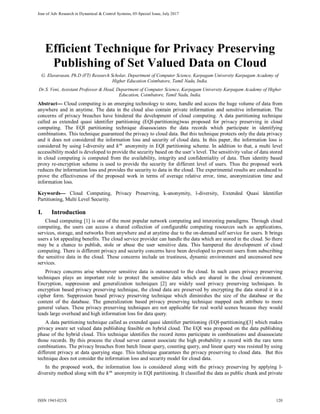 Jour of Adv Research in Dynamical & Control Systems, 05-Special Issue, July 2017
Efficient Technique for Privacy Preserving
Publishing of Set Valued Data on Cloud
G. Elavarasan, Ph.D (FT) Research Scholar, Department of Computer Science, Karpagam University Karpagam Academy of
Higher Education Coimbatore, Tamil Nadu, India.
Dr.S. Veni, Assistant Professor & Head, Department of Computer Science, Karpagam University Karpagam Academy of Higher
Education, Coimbatore, Tamil Nadu, India.
Abstract--- Cloud computing is an emerging technology to store, handle and access the huge volume of data from
anywhere and in anytime. The data in the cloud also contain private information and sensitive information. The
concerns of privacy breaches have hindered the development of cloud computing. A data partitioning technique
called as extended quasi identifier partitioning (EQI-partitioning)was proposed for privacy preserving in cloud
computing. The EQI partitioning technique disassociates the data records which participate in identifying
combinations. This technique guaranteed the privacy to cloud data. But this technique protects only the data privacy
and it does not considered the information loss and security of cloud data. In this paper, the information loss is
considered by using l-diversity and 𝑘𝑘 𝑚𝑚
anonymity in EQI partitioning scheme. In addition to that, a multi level
accessibility model is developed to provide the security based on the user’s level. The sensitivity value of data stored
in cloud computing is computed from the availability, integrity and confidentiality of data. Then identity based
proxy re-encryption scheme is used to provide the security for different level of users. Thus the proposed work
reduces the information loss and provides the security to data in the cloud. The experimental results are conduced to
prove the effectiveness of the proposed work in terms of average relative error, time, anonymization time and
information loss.
Keywords--- Cloud Computing, Privacy Preserving, k-anonymity, l-diversity, Extended Quasi Identifier
Partitioning, Multi Level Security.
I. Introduction
Cloud computing [1] is one of the most popular network computing and interesting paradigms. Through cloud
computing, the users can access a shared collection of configurable computing resources such as applications,
services, storage, and networks from anywhere and at anytime due to the on-demand self service for users. It brings
users a lot appealing benefits. The cloud service provider can handle the data which are stored in the cloud. So there
may be a chance to publish, stole or abuse the user sensitive data. This hampered the development of cloud
computing. There is different privacy and security concerns have been developed to prevent users from subscribing
the sensitive data in the cloud. These concerns include un trustiness, dynamic environment and uncensored new
services.
Privacy concerns arise whenever sensitive data is outsourced to the cloud. In such cases privacy preserving
techniques plays an important role to protect the sensitive data which are shared in the cloud environment.
Encryption, suppression and generalization techniques [2] are widely used privacy preserving techniques. In
encryption based privacy preserving technique, the cloud data are preserved by encrypting the data stored it in a
cipher form. Suppression based privacy preserving technique which diminishes the size of the database or the
content of the database. The generalization based privacy preserving technique mapped each attribute to more
general values. These privacy preserving techniques are not applicable for real world scenes because they would
leads large overhead and high information loss for data query.
A data partitioning technique called as extended quasi identifier partitioning (EQI-partitioning)[3] which makes
privacy aware set valued data publishing feasible on hybrid cloud. The EQI was proposed on the data publishing
phase of the hybrid cloud. This technique identifies the record items participate in combinations and disassociate
those records. By this process the cloud server cannot associate the high probability a record with the rare term
combinations. The privacy breaches from batch linear query, counting query, and linear query was resisted by using
different privacy at data querying stage. This technique guarantees the privacy preserving to cloud data. But this
technique does not consider the information loss and security model for cloud data.
In the proposed work, the information loss is considered along with the privacy preserving by applying l-
diversity method along with the 𝑘𝑘 𝑚𝑚
anonymity in EQI partitioning. It classified the data as public chunk and private
ISSN 1943-023X 120
 