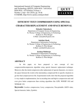 International Journal of Computer and Technology (IJCET), ISSN 0976 – 6367(Print),
International Journal of Computer Engineering
                                              Engineering
ISSN 0976 – 6375(Online) Volume 1, Number 2, Sept – Oct (2010), © IAEME
and Technology (IJCET), ISSN 0976 – 6367(Print)
ISSN 0976 – 6375(Online) Volume 1                                      IJCET
Number 2, Sept - Oct (2010), pp. 38-46                             ©IAEME
© IAEME, http://www.iaeme.com/ijcet.html


     EFFICIENT TEXT COMPRESSION USING SPECIAL
  CHARACTER REPLACEMENT AND SPACE REMOVAL
                                 Debashis Chakraborty
                     Department of Computer Science & Engineering
                    St. Thomas’ College of Engineering. & Technology
                                 Kolkata-23, West Bengal
                            E-Mail: sunnydeba@gmail.com

                                    Sutirtha Ghosh
                          Department of Information Technology
                    St. Thomas’ College of Engineering. & Technology
                                 Kolkata-23, West Bengal
                             E-Mail: sutirtha84@yahoo.co.in

                                  Joydeep Mukherjee
                          Department of Information Technology
                    St. Thomas’ College of Engineering. & Technology
                                 Kolkata-23, West Bengal

ABSTRACT
       In    this   paper,   we      have   proposed     a   new     concept    of    text
compression/decompression algorithm using special character replacement technique.
Moreover after the initial compression after replacement of special characters, we remove
the spaces between the words in the intermediary compressed file in specific situations to
get the final compressed text file. Experimental results show that the proposed algorithm
is very simple in implementation, fast in encoding time and high in compression ratio and
even gives better compression than existing algorithms like LZW, WINZIP 10.0 and
WINRAR 3.93.
Keywords: Lossless compresssion; Lossy compression; Non-printable ASCII value;
Special character, Index, Symbols.




                                            38
 