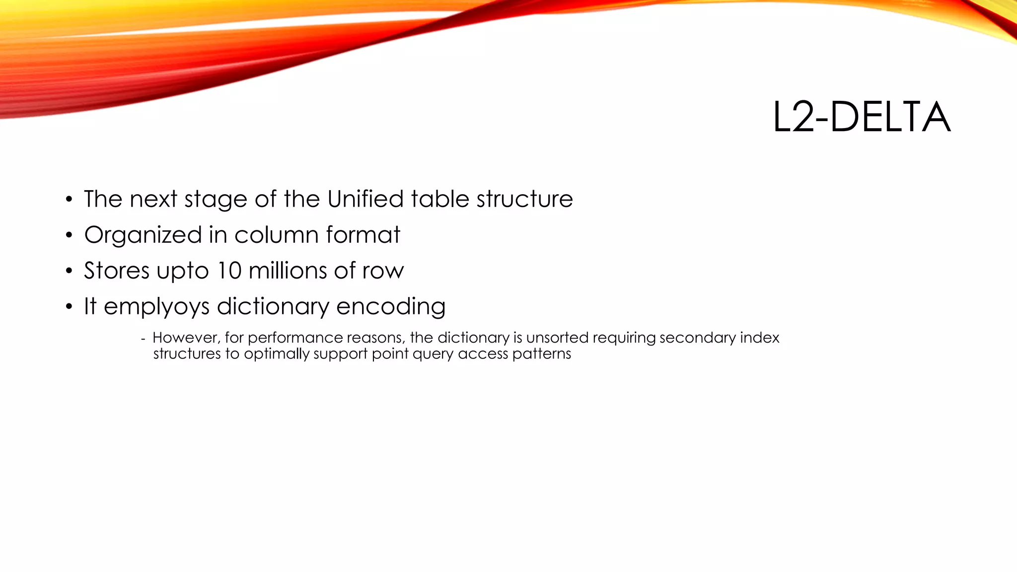 L2-DELTA
• The next stage of the Unified table structure
• Organized in column format
• Stores upto 10 millions of row
• It emplyoys dictionary encoding
- However, for performance reasons, the dictionary is unsorted requiring secondary index
structures to optimally support point query access patterns
 