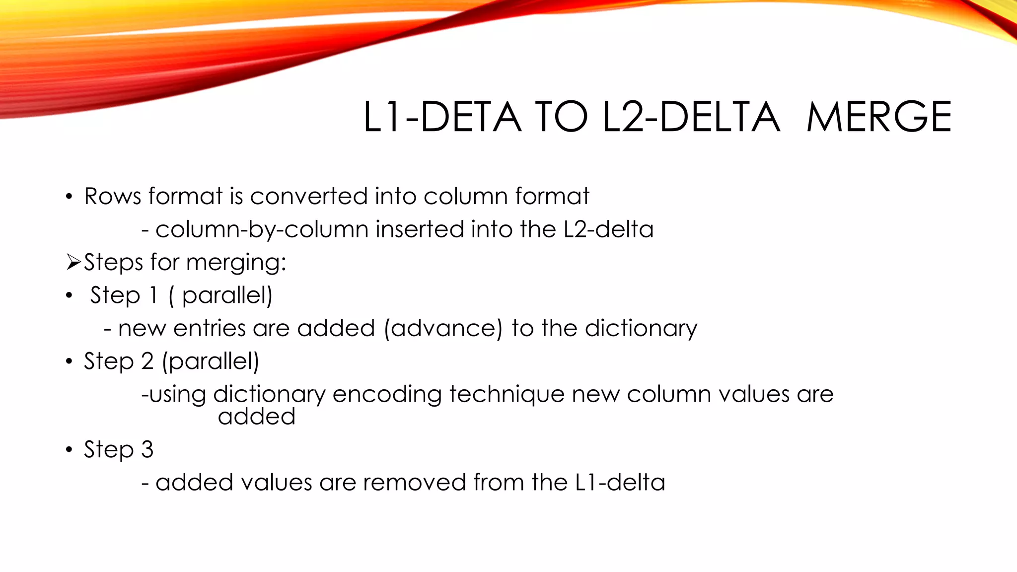L1-DETA TO L2-DELTA MERGE
• Rows format is converted into column format
- column-by-column inserted into the L2-delta
Steps for merging:
• Step 1 ( parallel)
- new entries are added (advance) to the dictionary
• Step 2 (parallel)
-using dictionary encoding technique new column values are
added
• Step 3
- added values are removed from the L1-delta
 