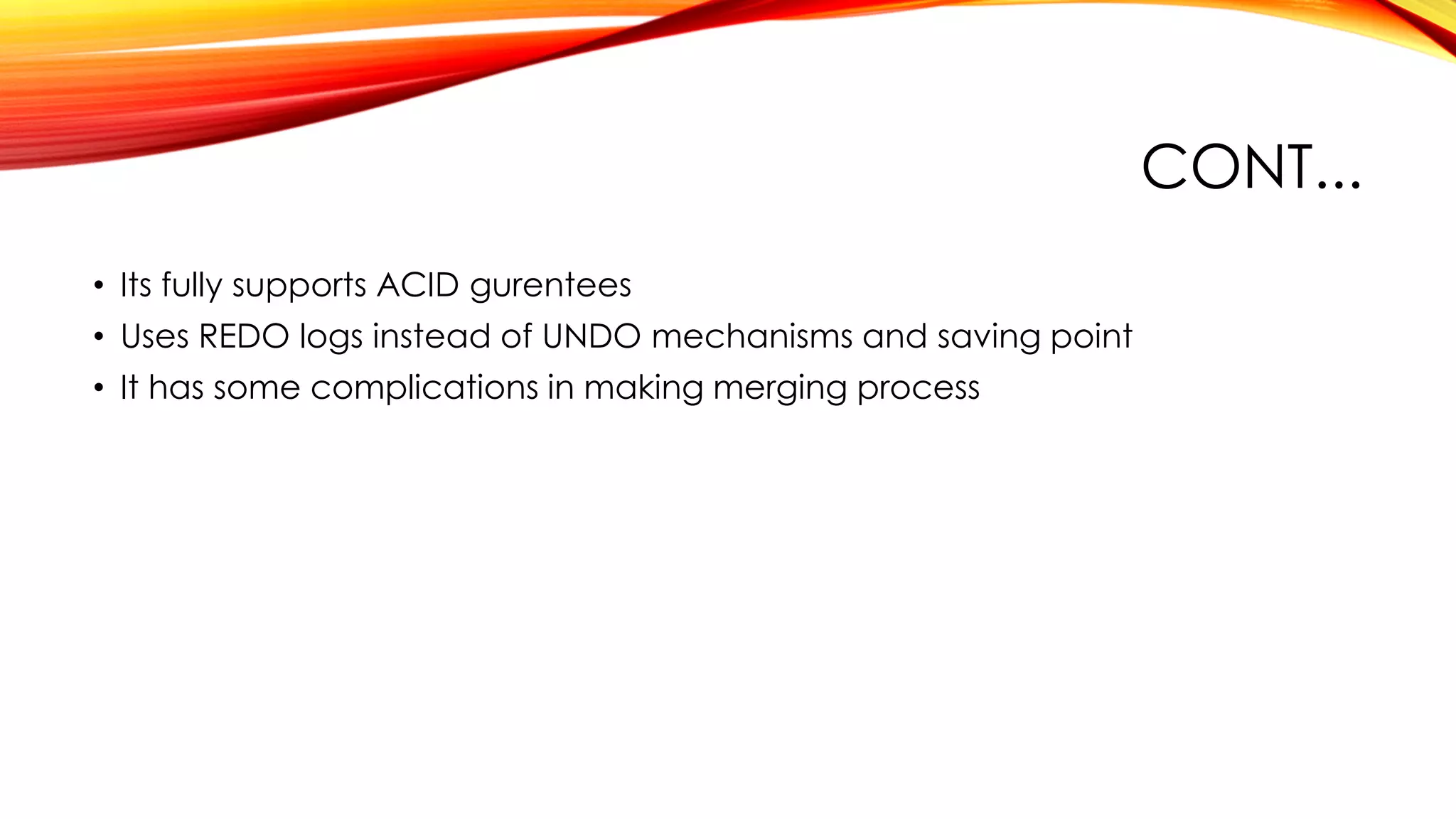 CONT...
• Its fully supports ACID gurentees
• Uses REDO logs instead of UNDO mechanisms and saving point
• It has some complications in making merging process
 