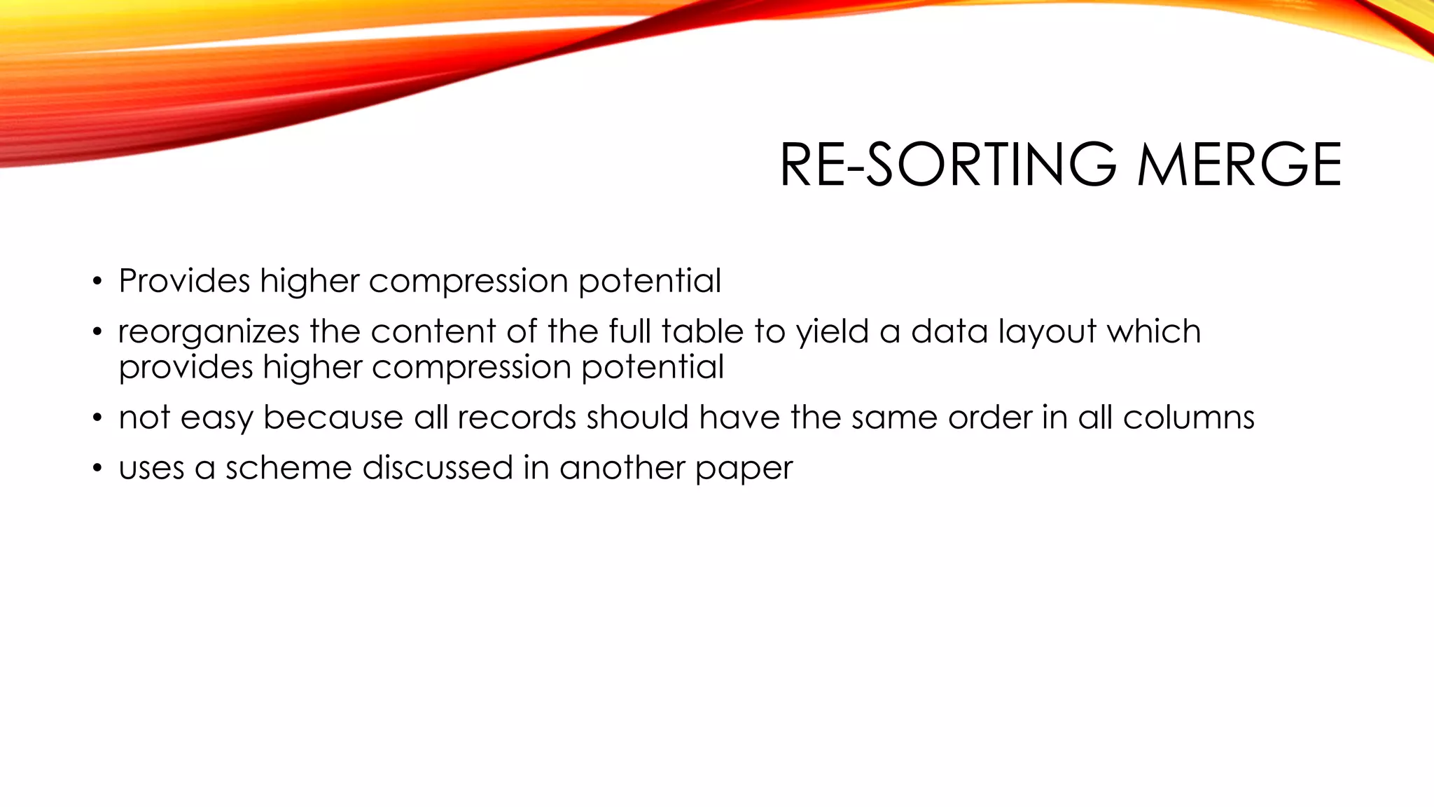 RE-SORTING MERGE
• Provides higher compression potential
• reorganizes the content of the full table to yield a data layout which
provides higher compression potential
• not easy because all records should have the same order in all columns
• uses a scheme discussed in another paper
 