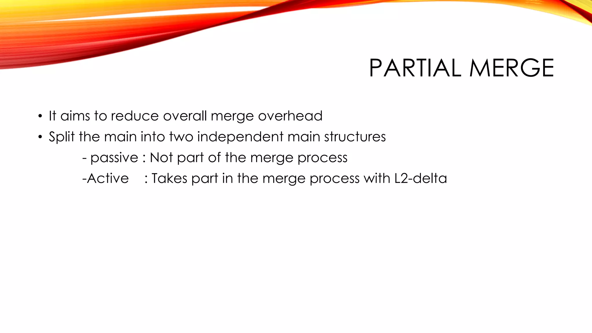 PARTIAL MERGE
• It aims to reduce overall merge overhead
• Split the main into two independent main structures
- passive : Not part of the merge process
-Active : Takes part in the merge process with L2-delta
 