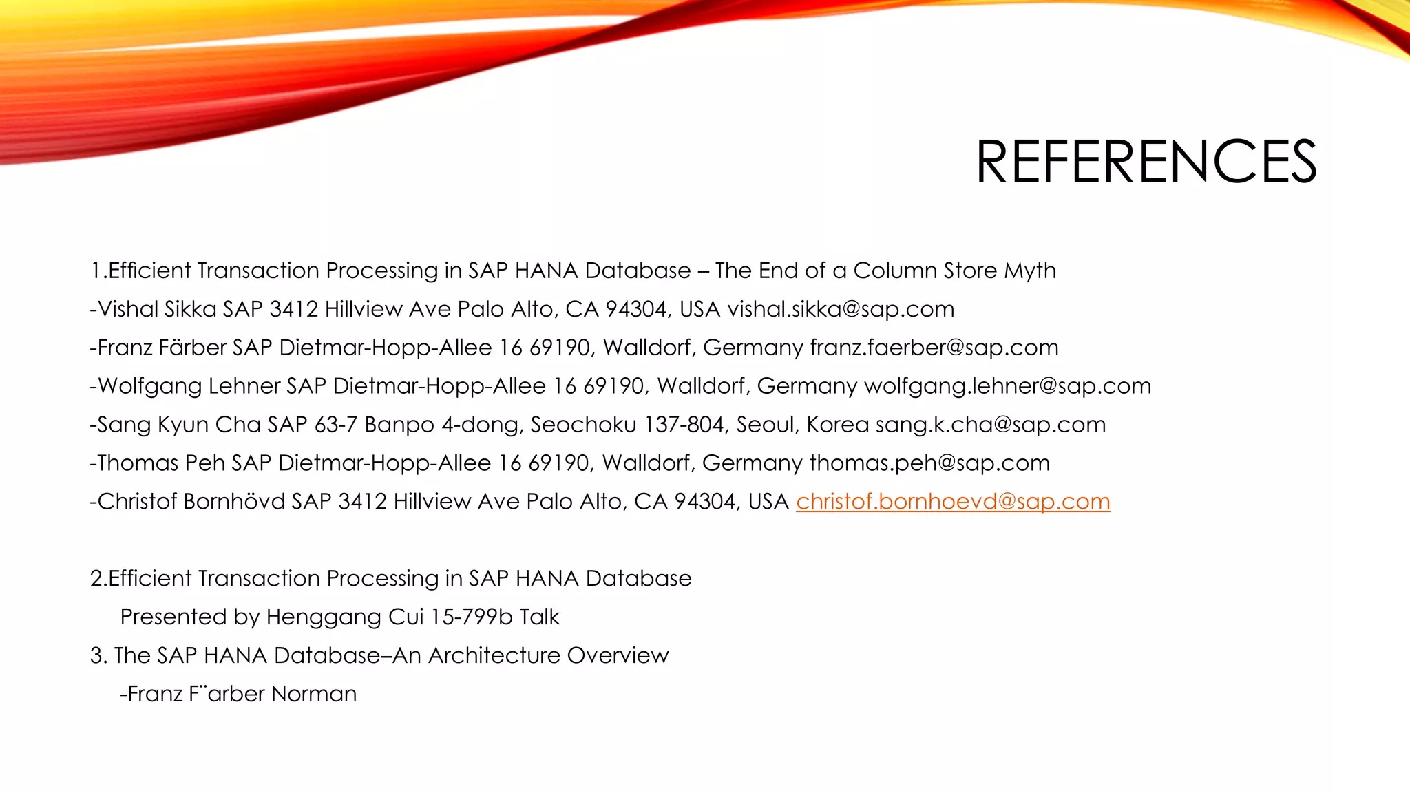 REFERENCES
1.Efﬁcient Transaction Processing in SAP HANA Database – The End of a Column Store Myth
-Vishal Sikka SAP 3412 Hillview Ave Palo Alto, CA 94304, USA vishal.sikka@sap.com
-Franz Färber SAP Dietmar-Hopp-Allee 16 69190, Walldorf, Germany franz.faerber@sap.com
-Wolfgang Lehner SAP Dietmar-Hopp-Allee 16 69190, Walldorf, Germany wolfgang.lehner@sap.com
-Sang Kyun Cha SAP 63-7 Banpo 4-dong, Seochoku 137-804, Seoul, Korea sang.k.cha@sap.com
-Thomas Peh SAP Dietmar-Hopp-Allee 16 69190, Walldorf, Germany thomas.peh@sap.com
-Christof Bornhövd SAP 3412 Hillview Ave Palo Alto, CA 94304, USA christof.bornhoevd@sap.com
2.Efficient Transaction Processing in SAP HANA Database
Presented by Henggang Cui 15-799b Talk
3. The SAP HANA Database–An Architecture Overview
-Franz F¨arber Norman
 