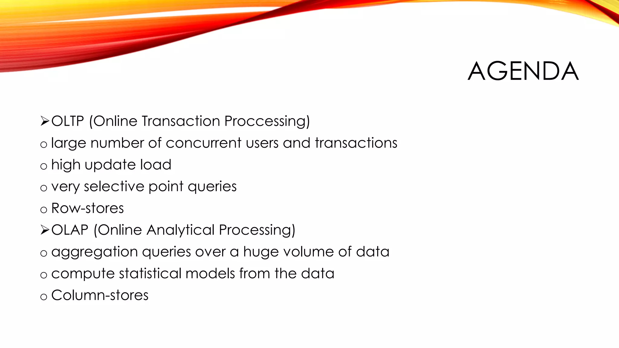 AGENDA
OLTP (Online Transaction Proccessing)
o large number of concurrent users and transactions
o high update load
o very selective point queries
o Row-stores
OLAP (Online Analytical Processing)
o aggregation queries over a huge volume of data
o compute statistical models from the data
o Column-stores
 
