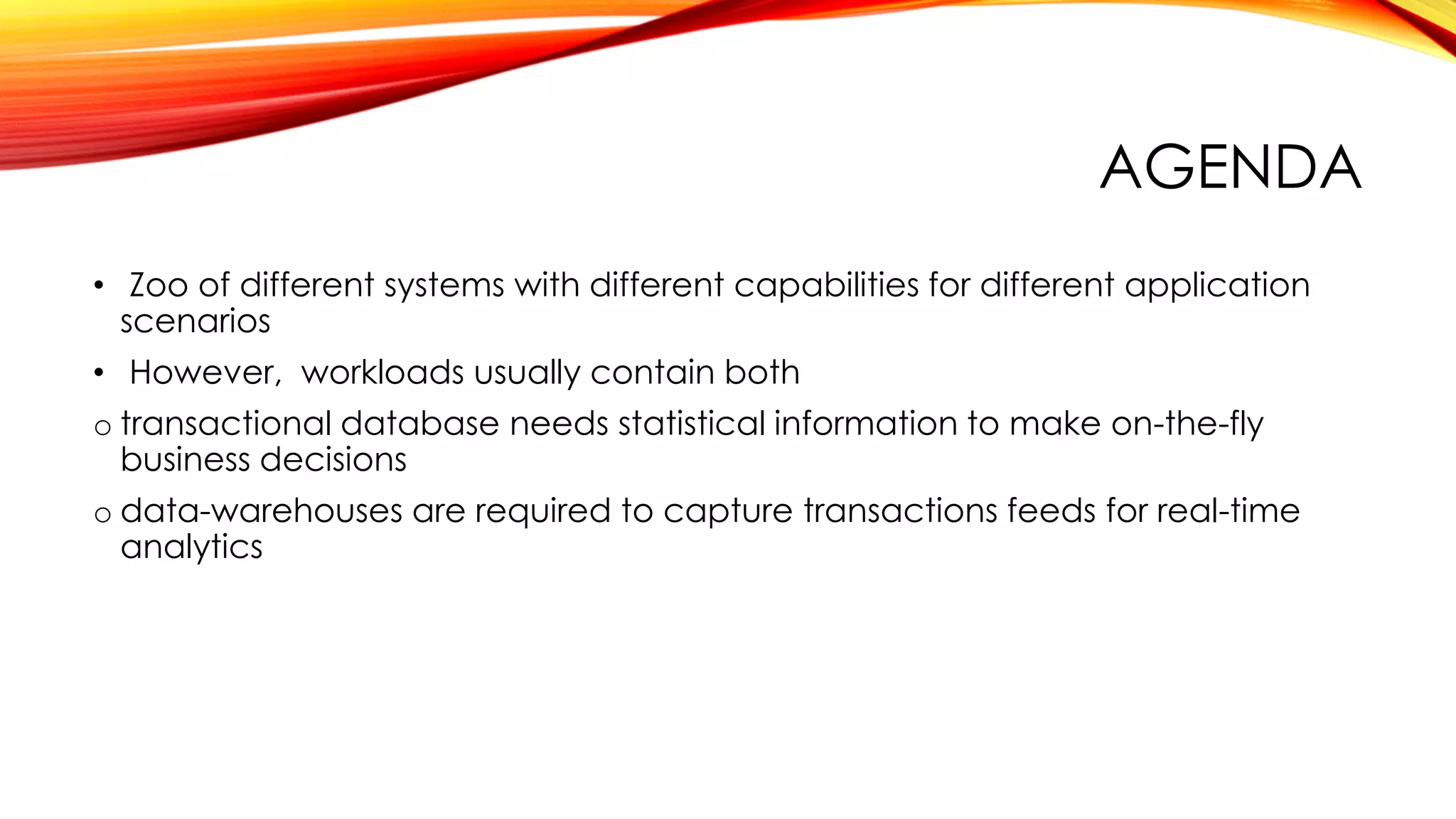 AGENDA
• Zoo of different systems with different capabilities for different application
scenarios
• However, workloads usually contain both
o transactional database needs statistical information to make on-the-fly
business decisions
o data-warehouses are required to capture transactions feeds for real-time
analytics
 