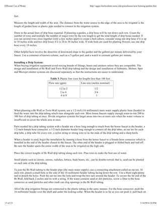 Efficient Use of Water                                                             http://aggie-horticulture.tamu.edu/greenhouse/new/training/garden.htm



           feet.

           Measure the length and width of the area. The distance from the water source to the edge of the area to be irrigated is the
           length of garden hose or plastic pipe needed to connect to the irrigation system.

           Draw in the actual lines of drip hose required. If planning a garden, a drip hose will be run down each row. Count the
           number of rows and multiply the number of major rows by the row length to get the total length of drip hoses needed. If
           you run several rows close together (only a few inches apart) to create a bed culture, consider using one drip hose if it is up
           to 18 inches wide and two drip hoses if it is 24 to 36 inches wide. If wide beds are used for planting flowers, use one drip
           hose every 18 inches.

           Other helpful facts involve the direction of downward slope in the garden and the gallons per minute delivered by your
           faucet. Use a container of known volume, such as a 5-gallon pail, and a watch to estimate gallons per minute.

           Installing a Drip System:
           When buying irrigation equipment avoid mixing brands of fittings, hoses and emitters unless they are compatible. The
           design and installation of Bi-Wall and Twin-Wall drip tubing and the design and installation of Submatic, Melnor, Spot
           and Microjet emitter systems are discussed separately so that the instructions are easier to understand.

                                             Table 3. Plastic line sizes for lengths less than 100 feet.
                                            Flow rate (gpm)                Line size (inches nominal)

                                                      1/2 to 2                          1/2
                                                       2 to 4                           3/4
                                                       4 to 8                            1




           When planning a Bi-Wall or Twin-Wall system, use a 1/2-inch (16 millimeter) main water supply plastic hose (header) to
           feed the water into the drip tubing which runs alongside each row. Most house faucets supply enough water to run 200 to
           300 feet of drip tubing at once. Divide irrigation systems for larger areas into two or more sets when the water volume is
           insufficient to cover the whole area at once.

           Parts needed for a drip tubing system with a header are a hose long enough to reach from the house faucet to the header, a
           1/2-inch female hose connector, a 1/2-inch diameter header long enough to connect all the drip tubes, an ear tee for each
           drip tube, a drip tube for every row, a nylon string or strong wire to tie the ends of the drip tubing and a sharp knife.

           When a header is used, begin the installation by running a hose from the house faucet to a female hose connector which is
           installed in the end of the header closest to the faucet. The other end of the header is plugged or folded back and tied off.
           Be sure the header spans the entire width of the area to be irrigated on the high side.

           Place the correct lengths of Bi-Wall drip tubing along each row. Plan rows to make the best use of water.

           Small plants such as carrots, onions, radishes, lettuce, bush beans, etc., can be double-rowed; that is, seed can be planted
           on each side of the drip tubing.

           To join the Bi-Wall tubing to the header pipe (the main water supply), use a connecting attachment called an ear tee. At
           each row, punch a small hole in the side of the 16-millimeter header tubing facing down the row. Use a blunt eight penny
           nail to punch the holes. Push the ear tee into the hole and wrap the two ears around the header. To secure the far end of the
           Bi-Wall, fold back 2 inches and tie with a string. If the water contains sand or dirt particles, screw a filter to the hose
           connector as sand particles and other trash can clog openings in the Bi-Wall tubing.

           All of the drip irrigation fittings are connected to the plastic tubing in the same manner. For the hose connector, push the
           16-millimeter header over the shaft and under the locking collar. When the header is as far as you can push it, pull back on



13 of 23                                                                                                                               5/10/99 4:18 PM
 