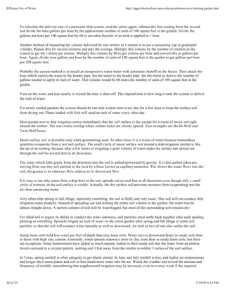 Efficient Use of Water                                                                http://aggie-horticulture.tamu.edu/greenhouse/new/training/garden.htm




           To calculate the delivery rate of a particular drip system, read the meter again, subtract the first reading from the second
           and divide the total gallons per hour by the approximate number of units of 100 square feet in the garden. Divide the
           gallons per hour per 100 square feet by 60 to see what fraction of an inch is applied in 1 hour.

           Another method of measuring the volume delivered by one emitter in 1 minute is to use a measuring cup or graduated
           cylinder. Repeat this for several emitters and take the average. Multiply this volume by the number of emitters in the
           system to get the volume per minute. Multiply this volume by 60 to get volume per hour and convert this to gallons per
           hour. Again, divide your gallons per hour by the number of units of 100 square feet in the garden to get gallons per hour
           per 100 square feet.

           Probably the easiest method is to install an inexpensive water meter with automatic shutoff on the faucet. Then attach the
           hose which carries the water to the header pipe. Set the water to the header pipe. Set the meter to deliver the number of
           gallons needed to apply in inch of water. This volume would be 60 times the number of units of 100 square feet in the
           garden.

           Turn on the water and stay nearby to record the time it shuts off. The elapsed time is how long it took the system to deliver
           the inch of water.

           For newly seeded gardens the system should be run only a short time every day for a few days to keep the surface soil
           from drying out. Plants loaded with fruit will need an inch of water every other day.

           Most people new to drip irrigation notice immediately that the soil surface is dry except for a circle of moist soil right
           around the emitter. The wet circles overlap where emitter holes are closely spaced. Two examples are the Bi-Wall and
           Twin-Wall hoses.

           Moist surface soil is desirable only when germinating seed. At other times it is a waste of water because tremendous
           quantities evaporate from a wet soil surface. The small circle of moist surface soil around a drip irrigation emitter is like
           the tip of an iceberg, because after a few hours of irrigating a great volume of water under the emitter has spread out
           through the soil for several feet in all directions.

           The water which falls gently from the drip hose into the soil is pulled downward by gravity. It is also pulled sideways,
           moving from one tiny soil particle to the next by a force known as capillary attraction. The slower the water flows into the
           soil, the greater is its sideways flow relative to its downward flow.

           It is easy to see why water from a drip hose in the row spreads out several feet in all directions even though only a small
           circle of wetness on the soil surface is visible. Actually, the dry surface soil prevents moisture from evaporating into the
           air, thus conserving water.

           Very often after spring or fall tillage, especially rototilling, the soil is fluffy and very loose. This soil will not conduct drip
           irrigation water properly. Instead of spreading out and wetting the entire soil volume in the garden, the water travels
           almost straight down. A narrow column of soil will be waterlogged, but most of the surrounding soil remains dry.

           For tilled soil to regain its ability to conduct the water sideways, soil particles must settle back together after each spading,
           plowing or rototilling. Sprinkle irrigate an inch of water on the entire garden after spring and fall tillage to settle soil
           particles so that the soil will conduct water laterally as well as downward. An inch or two of rain also settles the soil.

           Sandy loam soils hold less water per foot of depth than clay loam soils. Water moves downward faster in sandy soils than
           in those with high clay content. Generally, water spreads sideways more in clay loam than in sandy loam soils, but there
           are exceptions. Some homeowners have added so much organic matter to their sandy soil that the water from an emitter
           travels outward in a circular pattern, wetting soil 3 feet away from the emitter to within 3 inches of the soil surface.

           In Texas, spring rainfall is often adequate to get plants started. In June and July rainfall is less, and higher air temperatures
           and longer days cause plants and soil to lose much more water into the air. Watch the weather and record the amount and
           frequency of rainfall, remembering that supplemental irrigation may be necessary even in a rainy week if the required



20 of 23                                                                                                                                  5/10/99 4:18 PM
 