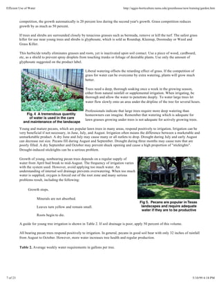 Efficient Use of Water                                                            http://aggie-horticulture.tamu.edu/greenhouse/new/training/garden.htm



          competition, the growth automatically is 20 percent less during the second year's growth. Grass competition reduces
          growth by as much as 50 percent.

          If trees and shrubs are surrounded closely by tenacious grasses such as bermuda, remove or kill the turf. The safest grass
          killer for use near young trees and shrubs is glyphosate, which is sold as Roundup, Kleenup, Doomsday or Weed and
          Grass Killer.

          This herbicide totally eliminates grasses and roots, yet is inactivated upon soil contact. Use a piece of wood, cardboard,
          etc, as a shield to prevent spray droplets from touching trunks or foliage of desirable plants. Use only the amount of
          glyphosate suggested on the product label.

                                                        Liberal watering offsets the retarding effect of grass. If the competition of
                                                        grass for water can be overcome by extra watering, plants will grow much
                                                        better.

                                                        Trees need a deep, thorough soaking once a week in the growing season,
                                                        either from natural rainfall or supplemental irrigation. When irrigating, be
                                                        thorough and allow the water to penetrate deeply. To water large trees let
                                                        water flow slowly onto an area under the dripline of the tree for several hours.

                                                        Professionals indicate that large trees require more deep watering than
                                                        homeowners can imagine. Remember that watering which is adequate for
                                                        lawn grasses growing under trees is not adequate for actively growing trees.

          Young and mature pecans, which are popular lawn trees in many areas, respond positively to irrigation. Irrigation can be
          very beneficial if not necessary, in June, July, and August. Irrigation often means the difference between a marketable and
          unmarketable product. A dry June and July may cause many or all nutlets to drop. Drought during July and early August
          can decrease nut size. Pecans fill during August and September. Drought during three months may cause nuts that are
          poorly filled. A dry September and October may prevent shuck opening and cause a high proportion of "sticktights".
          Drought-induced sticktights can be a serious problem.

          Growth of young, nonbearing pecan trees depends on a regular supply of
          water from April bud break to mid-August. The frequency of irrigation varies
          with the system used. However, avoid applying too much water. An
          understanding of internal soil drainage prevents overwatering. When too much
          water is supplied, oxygen is forced out of the root zone and many serious
          problems result, including the following:

                Growth stops.

                         Minerals are not absorbed.

                         Leaves turn yellow and remain small.

                         Roots begin to die.

          A guide for young tree irrigation is shown in Table 2. If soil drainage is poor, apply 50 percent of this volume.

          All bearing pecan trees respond positively to irrigation. In general, pecans in good soil bear with only 32 inches of rainfall
          from August to October. However, more water increases tree health and regular production.

          Table 2. Average weekly water requirements in gallons per tree.




7 of 23                                                                                                                               5/10/99 4:18 PM
 