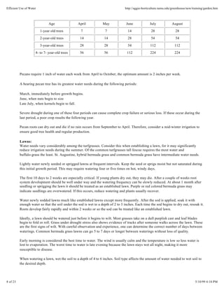 Efficient Use of Water                                                            http://aggie-horticulture.tamu.edu/greenhouse/new/training/garden.htm



                              Age                 April            May             June             July            August

                         1-year old trees           7                7              14               28                28
                         2-year-old trees          14               14              28               54                54

                         3-year-old trees          28               28              54              112               112
                     4- to 7- year-old trees       56               56              112             224               224




          Pecans require 1 inch of water each week from April to October; the optimum amount is 2 inches per week.

          A bearing pecan tree has its greatest water needs during the following periods:

          March, immediately before growth begins.
          June, when nuts begin to size
          Late July, when kernels begin to fall.

          Severe drought during one of these four periods can cause complete crop failure or serious loss. If these occur during the
          last period, a poor crop results the following year.

          Pecan roots can dry out and die if no rain occurs from September to April. Therefore, consider a mid-winter irrigation to
          ensure good tree health and regular production.

          Lawns:
          Water needs vary considerably among the turfgrasses. Consider this when establishing a lawn, for it may significantly
          reduce irrigation needs during the summer. Of the common turfgrasses tall fescue requires the most water and
          buffalo-grass the least. St. Augustine, hybrid bermuda grass and common bermuda grass have intermediate water needs.

          Lightly water newly seeded or sprigged lawns at frequent intervals. Keep the seed or sprigs moist but not saturated during
          this initial growth period. This may require watering four or five times on hot, windy days.

          The first 10 days to 2 weeks are especially critical. If young plants dry out, they may die. After a couple of weeks root
          system development should be well under way and the watering frequency can be slowly reduced. At about 1 month after
          seedling or sprigging the lawn it should be treated as an established lawn. Purple or red colored bermuda grass may
          indicate seedlings are overwatered. If this occurs, reduce watering and plants usually recover.

          Water newly sodded lawns much like established lawns except more frequently. After the sod is applied, soak it with
          enough water so that the soil under the sod is wet to a depth of 2 to 3 inches. Each time the sod begins to dry out, resoak it.
          Roots develop fairly rapidly and within 2 weeks or so the sod can be treated like an established lawn.

          Ideally, a lawn should be watered just before it begins to wilt. Most grasses take on a dull purplish cast and leaf blades
          begin to fold or roll. Grass under drought stress also shows evidence of tracks after someone walks across the lawn. These
          are the first signs of wilt. With careful observation and experience, one can determine the correct number of days between
          waterings. Common bermuda grass lawns can go 5 to 7 days or longer between waterings without loss of quality.

          Early morning is considered the best time to water. The wind is usually calm and the temperature is low so less water is
          lost to evaporation. The worst time to water is late evening because the lawn stays wet all night, making it more
          susceptible to disease.

          When watering a lawn, wet the soil to a depth of 4 to 6 inches. Soil type affects the amount of water needed to wet soil to
          the desired depth.




8 of 23                                                                                                                               5/10/99 4:18 PM
 
