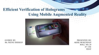 Efficient Verification of Holograms
Using Mobile Augmented Reality
PRESENTED BY,
AKHIL MUKUNDAN
ROLL NO. 29
S7 CSE
ISSAT
GUIDED BY,
Ms. NEENU SHEREEF
 