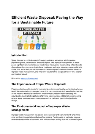 Efficient Waste Disposal: Paving the Way
for a Sustainable Future;
Introduction:
Waste disposal is a critical aspect of modern society as we grapple with increasing
population growth, urbanization, and consumption. The improper management of waste
poses significant environmental and health risks. However, by implementing efficient waste
disposal practices, we can mitigate these challenges and move towards a more sustainable
future. This article explores the importance of waste disposal, the environmental impact of
improper waste management, and innovative solutions that can pave the way for a cleaner
and healthier planet.
More about www.gugllybuglly.com
The Importance of Proper Waste Disposal:
Proper waste disposal is crucial for maintaining environmental quality and protecting human
health. When waste is not managed correctly, it can contaminate soil, water bodies, and the
air we breathe. Hazardous substances released from untreated waste can seep into
groundwater, leading to the pollution of drinking water sources. Additionally, decomposing
organic waste produces greenhouse gases such as methane, contributing to climate
change.
The Environmental Impact of Improper Waste
Management:
Improper waste management has severe consequences for the environment. One of the
most significant issues is the pollution of our oceans. Plastic waste, in particular, poses a
severe threat to marine ecosystems, with millions of tons ending up in the ocean each year.
 