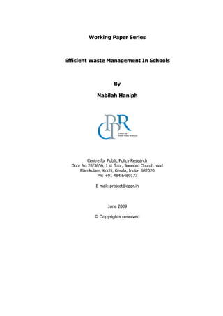 Working Paper Series
Efficient Waste Management In Schools
By
Nabilah Haniph
Centre for Public Policy Research
Door No 28/3656, 1 st floor, Soonoro Church road
Elamkulam, Kochi, Kerala, India- 682020
Ph: +91 484 6469177
E mail: project@cppr.in
June 2009
© Copyrights reserved
 