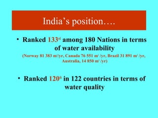 India’s position….
• Ranked 133rd
among 180 Nations in terms
of water availability
(Norway 81 383 m3
/yr, Canada 76 551 m3
/yr, Brazil 31 891 m3
/yr,
Australia, 14 850 m3
/yr)
• Ranked 120th
in 122 countries in terms of
water quality
 