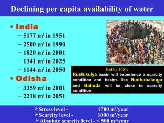 Declining per capita availability of water
• India
– 5177 m3
in 1951
– 2500 m3
in 1990
– 1820 m3
in 2001
– 1341 m3
in 2025
– 1144 m3
in 2050
• Odisha
– 3359 m3
in 2001
– 2218 m3
in 2051
Stress level - 1700 m3
/year
Scarcity level - 1000 m3
/year
Absolute scarcity level - < 500 m3
/year
But by 2051:
Rushikulya basin will experience a scarcity
condition and basins like Budhabalanga
and Bahuda will be close to scarcity
condition
 