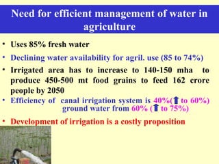 Need for efficient management of water in
agriculture
• Uses 85% fresh water
• Declining water availability for agril. use (85 to 74%)
• Irrigated area has to increase to 140-150 mha to
produce 450-500 mt food grains to feed 162 crore
people by 2050
• Efficiency of canal irrigation system is 40%( to 60%)
ground water from 60% ( to 75%)
• Development of irrigation is a costly proposition
 