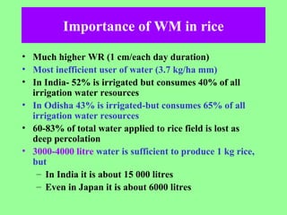Importance of WM in rice
• Much higher WR (1 cm/each day duration)
• Most inefficient user of water (3.7 kg/ha mm)
• In India- 52% is irrigated but consumes 40% of all
irrigation water resources
• In Odisha 43% is irrigated-but consumes 65% of all
irrigation water resources
• 60-83% of total water applied to rice field is lost as
deep percolation
• 3000-4000 litre water is sufficient to produce 1 kg rice,
but
– In India it is about 15 000 litres
– Even in Japan it is about 6000 litres
 