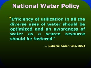 National Water Policy
“Efficiency of utilization in all the
diverse uses of water should be
optimized and an awareness of
water as a scarce resource
should be fostered”
… National Water Policy,2002
 