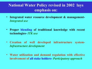 National Water Policy revised in 2002 lays
emphasis on:
• Integrated water resource development & management-
Integrated use
• Proper blending of traditional knowledge with recent
technologies- ITK use
• Creation of well developed infrastructure system-
Infrastructure development
• Water utilization and demand regulation with effective
involvement of all stake holders- Participatory approach
 