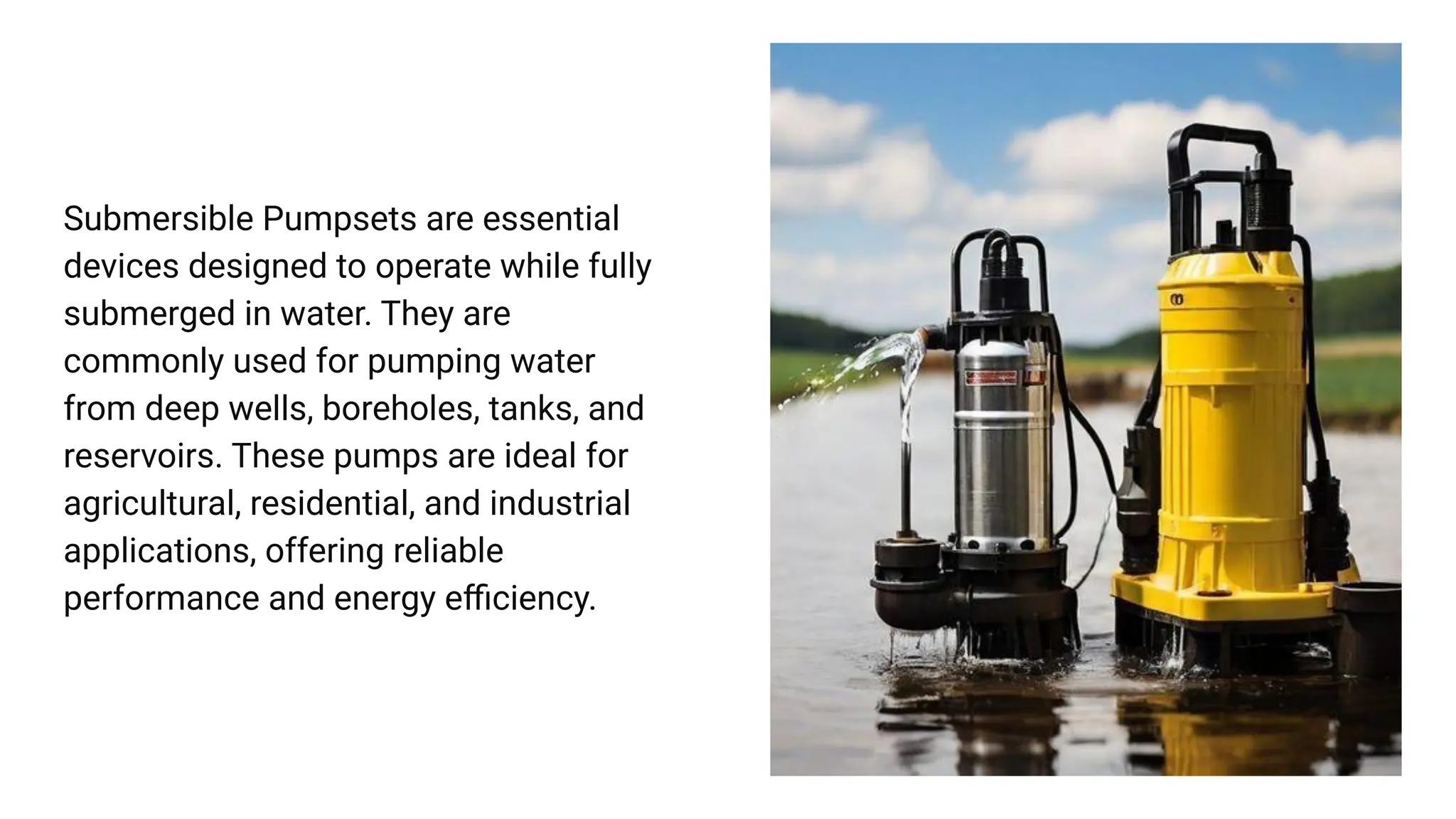 Submersible Pumpsets are essential
devices designed to operate while fully
submerged in water. They are
commonly used for pumping water
from deep wells, boreholes, tanks, and
reservoirs. These pumps are ideal for
agricultural, residential, and industrial
applications, offering reliable
performance and energy eﬃciency.
 