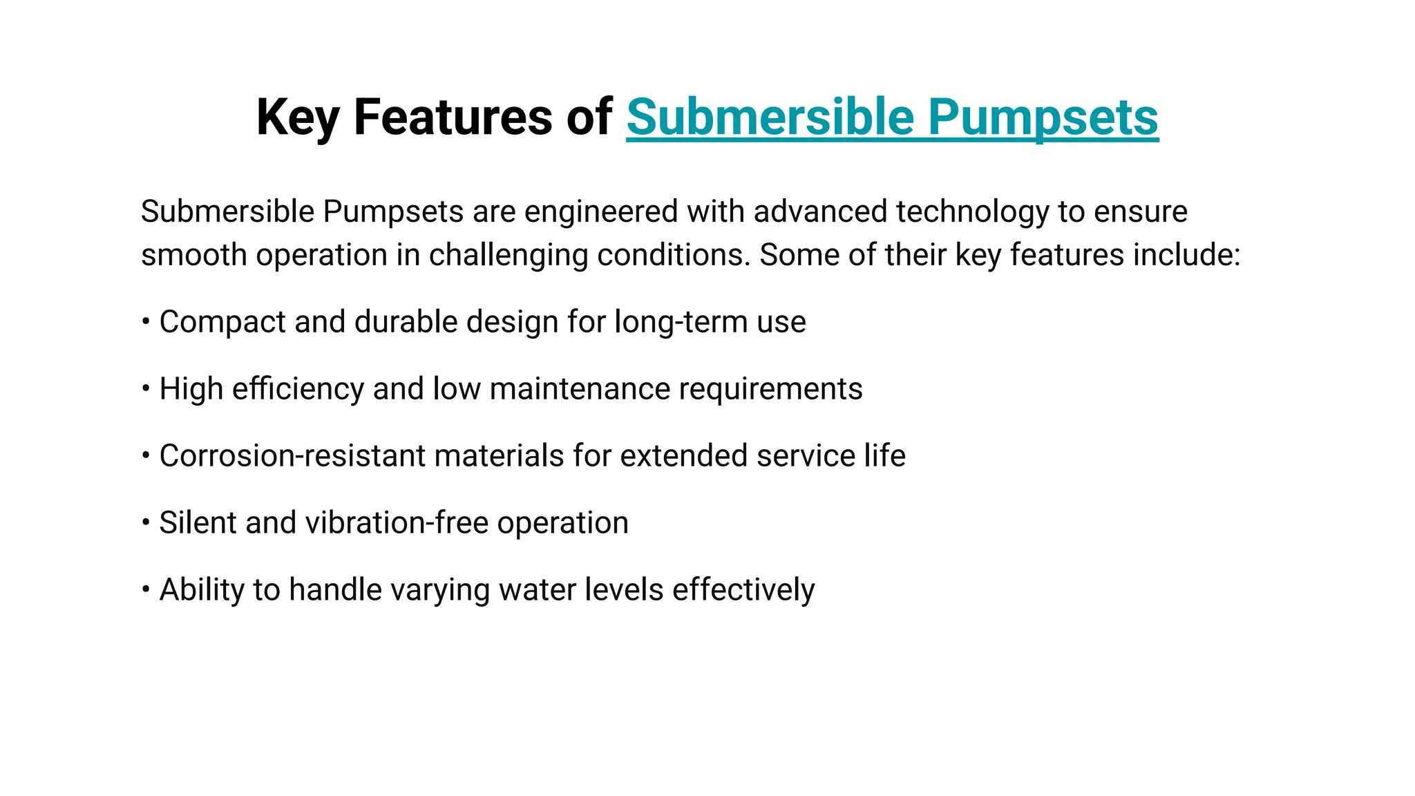 Key Features of Submersible Pumpsets
Submersible Pumpsets are engineered with advanced technology to ensure
smooth operation in challenging conditions. Some of their key features include:
• Compact and durable design for long-term use
• High eﬃciency and low maintenance requirements
• Corrosion-resistant materials for extended service life
• Silent and vibration-free operation
• Ability to handle varying water levels effectively
 